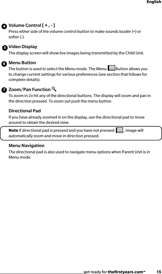 get ready for theﬁrstyears.com™              15English456Volume Control [ + , - ]Press either side of the volume control button to make sounds louder (+) or softer (-).Video Display The display screen will show live images being transmitted by the Child Unit.Menu ButtonThe button is used to select the Menu mode. The Menu  Button allows you to change current settings for various preferences (see section that follows for complete details).Zoom/Pan FunctionTo zoom in 2x hit any of the directional buttons. The display will zoom and pan in the direction pressed. To zoom out push the menu button.Directional Pad If you have already zoomed in on the display, use the directional pad to move around to obtain the desired view.Note If directional pad is pressed and you have not pressed  , image will automatically zoom and move in direction pressed.Menu NavigationThe directional pad is also used to navigate menu options when Parent Unit is in Menu mode.7