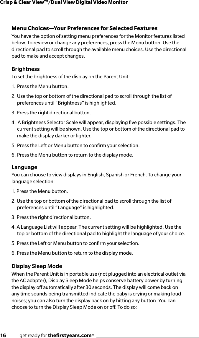 16              get ready for theﬁrstyears.com™Crisp &amp; Clear View™/Dual View Digital Video MonitorMenu Choices—Your Preferences for Selected FeaturesYou have the option of setting menu preferences for the Monitor features listed below. To review or change any preferences, press the Menu button. Use the directional pad to scroll through the available menu choices. Use the directional pad to make and accept changes.BrightnessTo set the brightness of the display on the Parent Unit:1.  Press the Menu button.2.  Use the top or bottom of the directional pad to scroll through the list of  preferences until “Brightness” is highlighted.3. Press the right directional button.4.  A Brightness Selector Scale will appear, displaying ﬁve possible settings. The current setting will be shown. Use the top or bottom of the directional pad to make the display darker or lighter.5.  Press the Left or Menu button to conﬁrm your selection.6.  Press the Menu button to return to the display mode.LanguageYou can choose to view displays in English, Spanish or French. To change your language selection: 1. Press the Menu button.2. Use the top or bottom of the directional pad to scroll through the list of preferences until “Language” is highlighted. 3. Press the right directional button.4. A Language List will appear. The current setting will be highlighted. Use the top or bottom of the directional pad to highlight the language of your choice. 5. Press the Left or Menu button to conﬁrm your selection.6. Press the Menu button to return to the display mode.Display Sleep ModeWhen the Parent Unit is in portable use (not plugged into an electrical outlet via the AC adapter), Display Sleep Mode helps conserve battery power by turning the display o automatically after 30 seconds. The display will come back on any time sounds being transmitted indicate the baby is crying or making loud noises; you can also turn the display back on by hitting any button. You can choose to turn the Display Sleep Mode on or o. To do so: