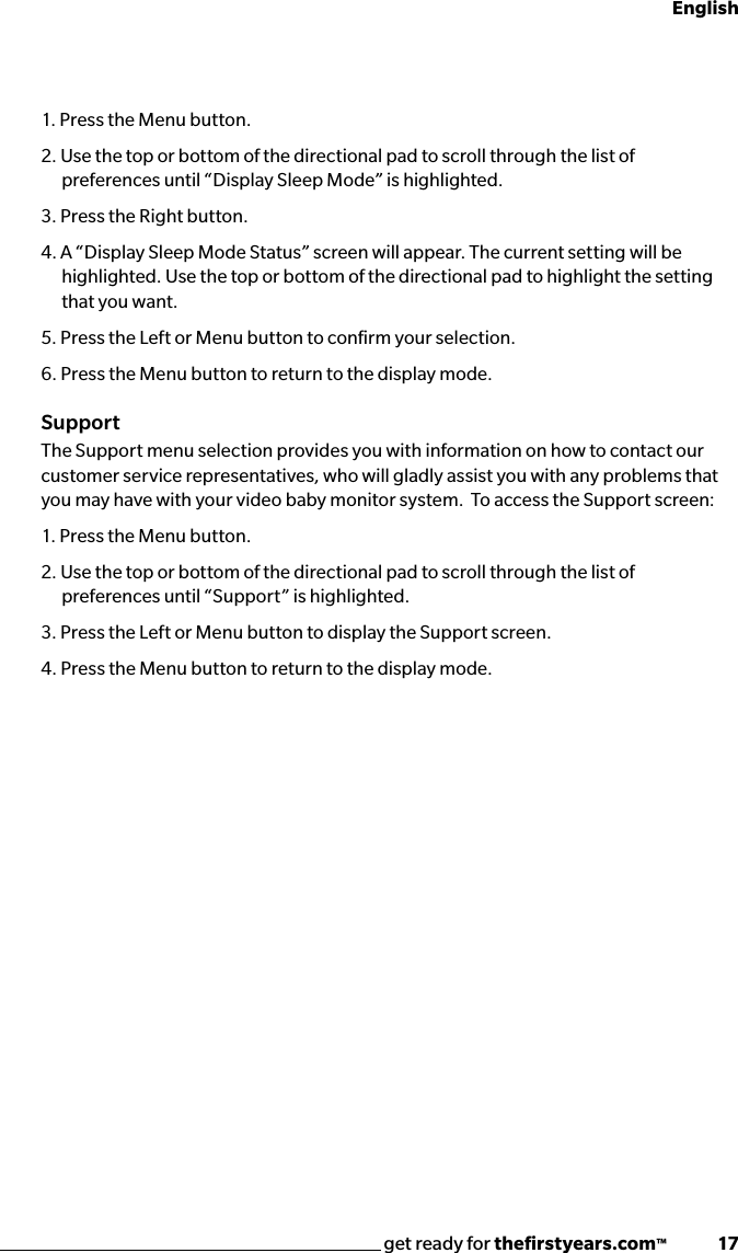 get ready for theﬁrstyears.com™              17English1. Press the Menu button.2. Use the top or bottom of the directional pad to scroll through the list of preferences until “Display Sleep Mode” is highlighted. 3. Press the Right button.4. A “Display Sleep Mode Status” screen will appear. The current setting will be highlighted. Use the top or bottom of the directional pad to highlight the setting that you want. 5. Press the Left or Menu button to conﬁrm your selection.6. Press the Menu button to return to the display mode.SupportThe Support menu selection provides you with information on how to contact our customer service representatives, who will gladly assist you with any problems that you may have with your video baby monitor system.  To access the Support screen:1. Press the Menu button.2. Use the top or bottom of the directional pad to scroll through the list of preferences until “Support” is highlighted. 3. Press the Left or Menu button to display the Support screen.4. Press the Menu button to return to the display mode. 