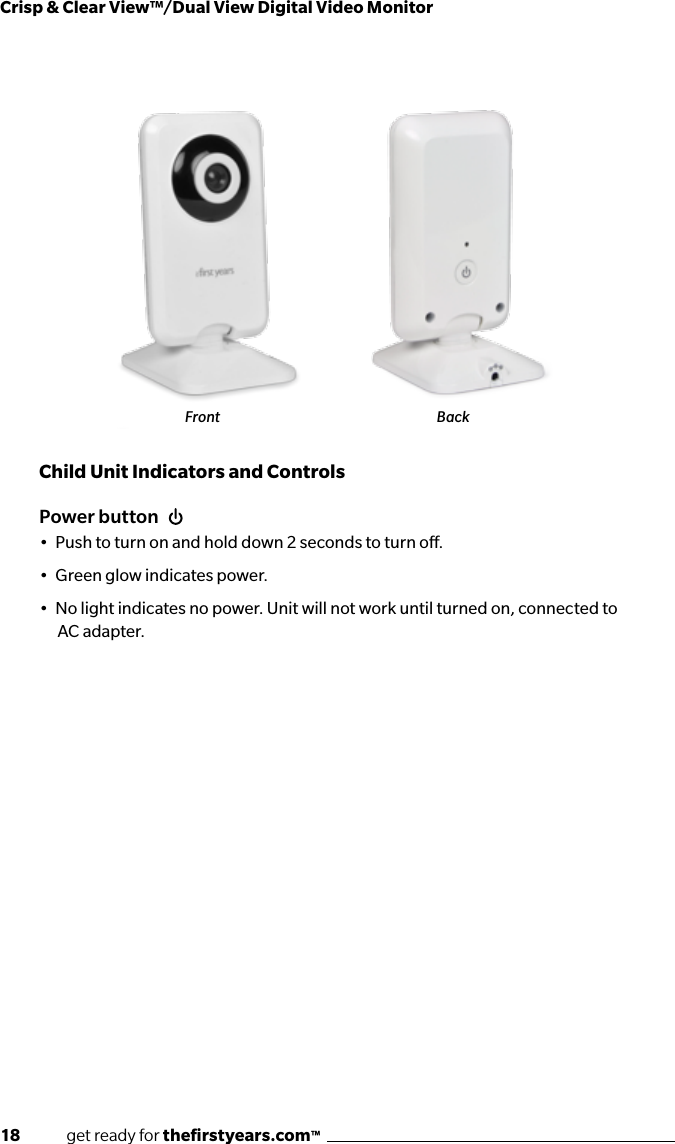 18              get ready for theﬁrstyears.com™Crisp &amp; Clear View™/Dual View Digital Video MonitorPower button•  Push to turn on and hold down 2 seconds to turn o.•  Green glow indicates power.•  No light indicates no power. Unit will not work until turned on, connected to AC adapter.Child Unit Indicators and ControlsFront Back