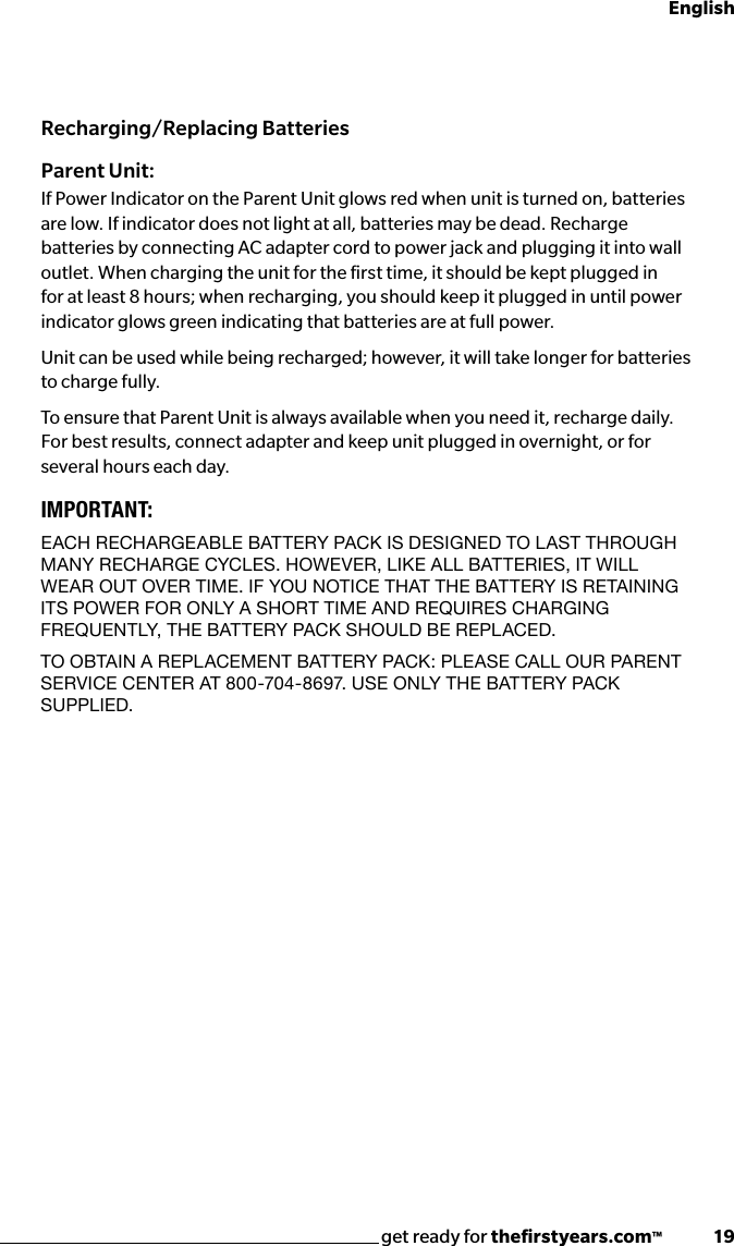 get ready for theﬁrstyears.com™              19EnglishRecharging/Replacing BatteriesParent Unit:If Power Indicator on the Parent Unit glows red when unit is turned on, batteries are low. If indicator does not light at all, batteries may be dead. Recharge batteries by connecting AC adapter cord to power jack and plugging it into wall outlet. When charging the unit for the ﬁrst time, it should be kept plugged in for at least 8 hours; when recharging, you should keep it plugged in until power indicator glows green indicating that batteries are at full power.  Unit can be used while being recharged; however, it will take longer for batteries to charge fully.To ensure that Parent Unit is always available when you need it, recharge daily. For best results, connect adapter and keep unit plugged in overnight, or for several hours each day.IMPORTANT: EACH RECHARGEABLE BATTERY PACk IS dESIGNEd TO LAST THROUGH mANY RECHARGE CYCLES. HOwEvER, LIkE ALL BATTERIES, IT wILL wEAR OUT OvER TImE. IF YOU NOTICE THAT THE BATTERY IS RETAINING ITS POwER FOR ONLY A SHORT TImE ANd REqUIRES CHARGING FREqUENTLY, THE BATTERY PACk SHOULd BE REPLACEd.to obtAin A replACement bAttery pACk: pleAse CAll oUr pArent SERvICE CENTER AT 800-704-8697. USE ONLY THE BATTERY PACk SUPPLIEd.