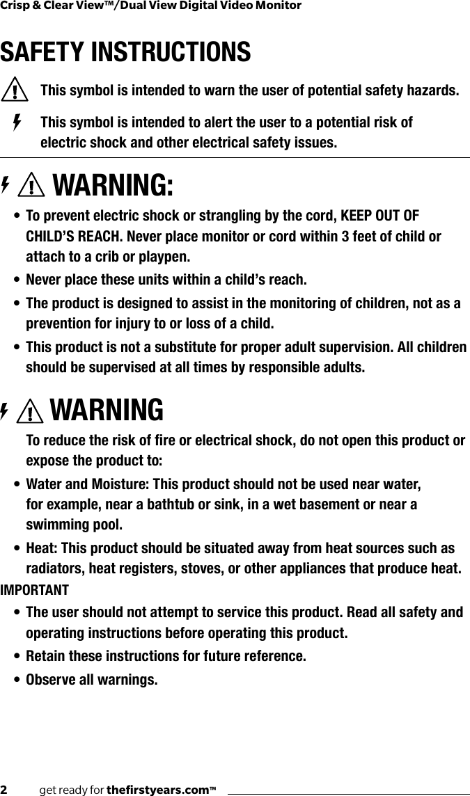 2              get ready for theﬁrstyears.com™Crisp &amp; Clear View™/Dual View Digital Video MonitorSAFETY INSTRUCTIONS  This symbol is intended to warn the user of potential safety hazards.    This symbol is intended to alert the user to a potential risk of        electric shock and other electrical safety issues. WARNING:• To prevent electric shock or strangling by the cord, KEEP OUT OF CHILD’S REACH. Never place monitor or cord within 3 feet of child or attach to a crib or playpen.• Never place these units within a child’s reach.• The product is designed to assist in the monitoring of children, not as a prevention for injury to or loss of a child.• This product is not a substitute for proper adult supervision. All children should be supervised at all times by responsible adults.WARNINGToreducetheriskofreorelectricalshock,donotopenthisproductorexpose the product to:• Water and Moisture: This product should not be used near water,  for example, near a bathtub or sink, in a wet basement or near a swimming pool.• Heat: This product should be situated away from heat sources such as radiators, heat registers, stoves, or other appliances that produce heat.IMPORTANT• The user should not attempt to service this product. Read all safety and operating instructions before operating this product.• Retain these instructions for future reference.• Observe all warnings.