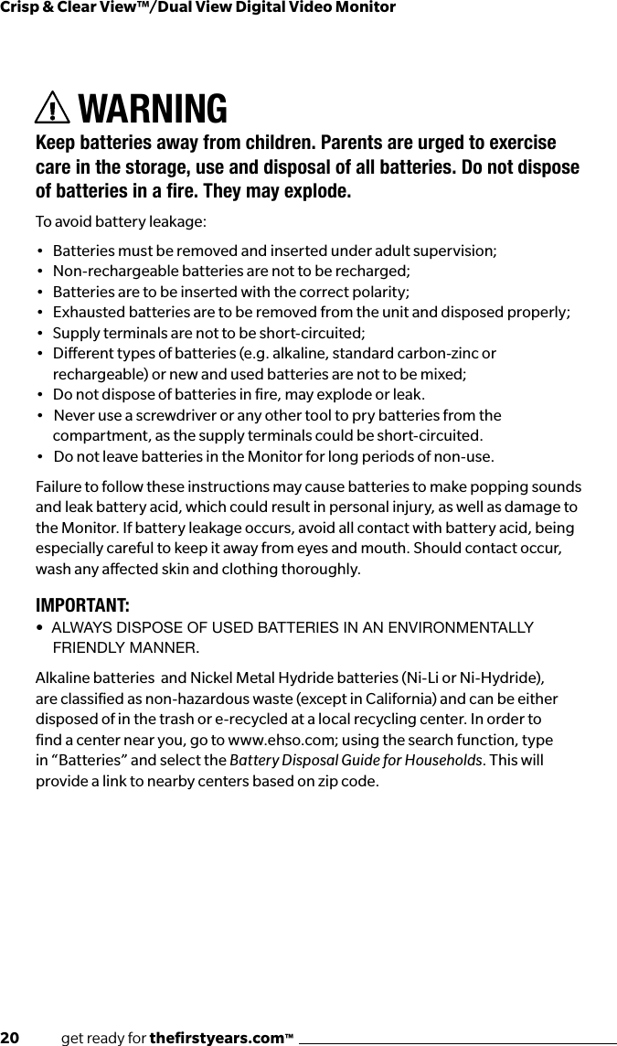 20              get ready for theﬁrstyears.com™Crisp &amp; Clear View™/Dual View Digital Video MonitorWARNINGKeep batteries away from children. Parents are urged to exercise care in the storage, use and disposal of all batteries. Do not dispose ofbatteriesinare.Theymayexplode.To avoid battery leakage:•  Batteries must be removed and inserted under adult supervision; •  Non-rechargeable batteries are not to be recharged; •  Batteries are to be inserted with the correct polarity; •  Exhausted batteries are to be removed from the unit and disposed properly; •  Supply terminals are not to be short-circuited; •  Dierent types of batteries (e.g. alkaline, standard carbon-zinc or rechargeable) or new and used batteries are not to be mixed; •  Do not dispose of batteries in re, may explode or leak. •   Never use a screwdriver or any other tool to pry batteries from the compartment, as the supply terminals could be short-circuited.•   Do not leave batteries in the Monitor for long periods of non-use.Failure to follow these instructions may cause batteries to make popping sounds and leak battery acid, which could result in personal injury, as well as damage to the Monitor. If battery leakage occurs, avoid all contact with battery acid, being especially careful to keep it away from eyes and mouth. Should contact occur, wash any aected skin and clothing thoroughly.IMPORTANT:•  AlwAys dispose of Used bAtteries in An environmentAlly FRIENdLY mANNER.Alkaline batteries  and Nickel Metal Hydride batteries (Ni-Li or Ni-Hydride), are classiﬁed as non-hazardous waste (except in California) and can be either disposed of in the trash or e-recycled at a local recycling center. In order to ﬁnd a center near you, go to www.ehso.com; using the search function, type in “Batteries” and select the Battery Disposal Guide for Households. This will provide a link to nearby centers based on zip code.