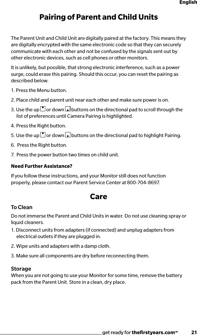 get ready for theﬁrstyears.com™              21EnglishPairing of Parent and Child UnitsThe Parent Unit and Child Unit are digitally paired at the factory. This means they are digitally encrypted with the same electronic code so that they can securely communicate with each other and not be confused by the signals sent out by other electronic devices, such as cell phones or other monitors.It is unlikely, but possible, that strong electronic interference, such as a power surge, could erase this pairing. Should this occur, you can reset the pairing as described below.1. Press the Menu button.2. Place child and parent unit near each other and make sure power is on.3. Use the up   or down   buttons on the directional pad to scroll through the list of preferences until Camera Pairing is highlighted. 4. Press the Right button.5. Use the up   or down   buttons on the directional pad to highlight Pairing.6.  Press the Right button.7.  Press the power button two times on child unit.Need Further Assistance?If you follow these instructions, and your Monitor still does not function properly, please contact our Parent Service Center at 800-704-8697.CareTo CleanDo not immerse the Parent and Child Units in water. Do not use cleaning spray or liquid cleaners.1. Disconnect units from adapters (if connected) and unplug adapters from electrical outlets if they are plugged in.2. Wipe units and adapters with a damp cloth. 3. Make sure all components are dry before reconnecting them.StorageWhen you are not going to use your Monitor for some time, remove the battery pack from the Parent Unit. Store in a clean, dry place.