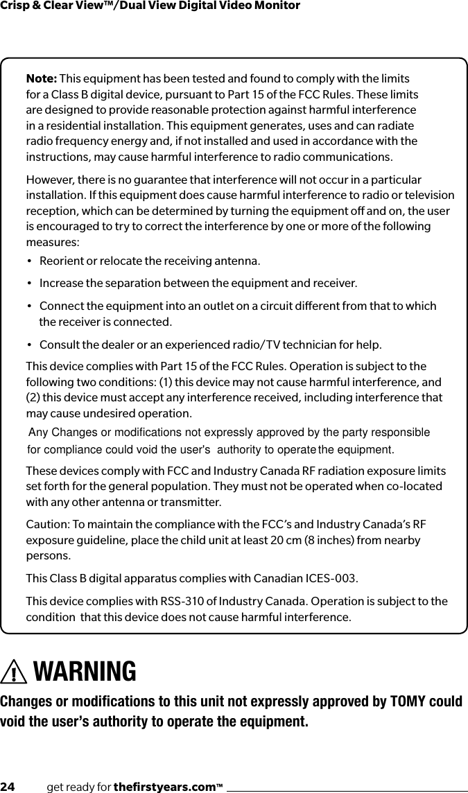 24              get ready for theﬁrstyears.com™Crisp &amp; Clear View™/Dual View Digital Video MonitorNote: This equipment has been tested and found to comply with the limits for a Class B digital device, pursuant to Part 15 of the FCC Rules. These limits are designed to provide reasonable protection against harmful interference in a residential installation. This equipment generates, uses and can radiate radio frequency energy and, if not installed and used in accordance with the instructions, may cause harmful interference to radio communications.However, there is no guarantee that interference will not occur in a particular installation. If this equipment does cause harmful interference to radio or television reception, which can be determined by turning the equipment o and on, the user is encouraged to try to correct the interference by one or more of the following measures:•   Reorient or relocate the receiving antenna.•   Increase the separation between the equipment and receiver.•   Connect the equipment into an outlet on a circuit dierent from that to which the receiver is connected.•   Consult the dealer or an experienced radio/TV technician for help.This device complies with Part 15 of the FCC Rules. Operation is subject to the following two conditions: (1) this device may not cause harmful interference, and (2) this device must accept any interference received, including interference that may cause undesired operation.These devices comply with FCC and Industry Canada RF radiation exposure limits set forth for the general population. They must not be operated when co-located with any other antenna or transmitter.Caution: To maintain the compliance with the FCC’s and Industry Canada’s RF exposure guideline, place the child unit at least 20 cm (8 inches) from nearby persons.This Class B digital apparatus complies with Canadian ICES-003.This device complies with RSS-310 of Industry Canada. Operation is subject to the condition  that this device does not cause harmful interference.WARNING ChangesormodicationstothisunitnotexpresslyapprovedbyTOMYcouldvoid the user’s authority to operate the equipment.Any Changes or modifications not expressly approved by the party  for compliance could void the user&apos;s  authority to operate the equipment.  responsible