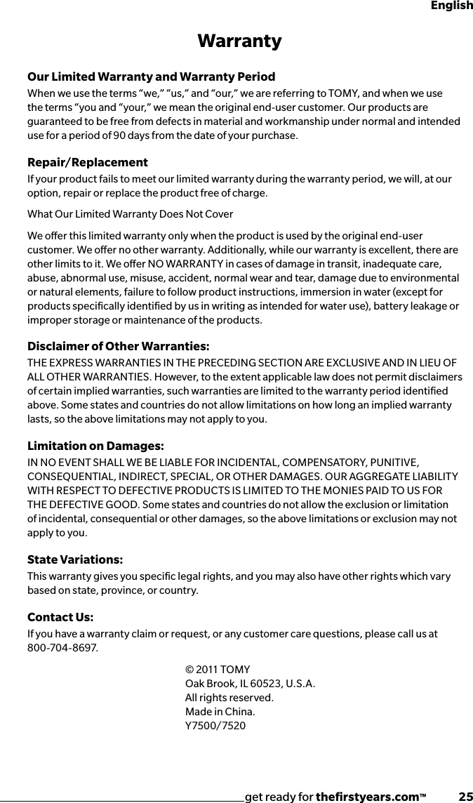 get ready for theﬁrstyears.com™              25EnglishWarrantyOur Limited Warranty and Warranty Period When we use the terms “we,” “us,” and “our,” we are referring to TOMY, and when we use the terms “you and “your,” we mean the original end-user customer. Our products are guaranteed to be free from defects in material and workmanship under normal and intended use for a period of 90 days from the date of your purchase.Repair/Replacement If your product fails to meet our limited warranty during the warranty period, we will, at our option, repair or replace the product free of charge.What Our Limited Warranty Does Not Cover We oer this limited warranty only when the product is used by the original end-user customer. We oer no other warranty. Additionally, while our warranty is excellent, there are other limits to it. We oer NO WARRANTY in cases of damage in transit, inadequate care, abuse, abnormal use, misuse, accident, normal wear and tear, damage due to environmental or natural elements, failure to follow product instructions, immersion in water (except for products speciﬁcally identiﬁed by us in writing as intended for water use), battery leakage or improper storage or maintenance of the products.Disclaimer of Other Warranties:THE EXPRESS WARRANTIES IN THE PRECEDING SECTION ARE EXCLUSIVE AND IN LIEU OF ALL OTHER WARRANTIES. However, to the extent applicable law does not permit disclaimers of certain implied warranties, such warranties are limited to the warranty period identiﬁed above. Some states and countries do not allow limitations on how long an implied warranty lasts, so the above limitations may not apply to you.Limitation on Damages: IN NO EVENT SHALL WE BE LIABLE FOR INCIDENTAL, COMPENSATORY, PUNITIVE, CONSEQUENTIAL, INDIRECT, SPECIAL, OR OTHER DAMAGES. OUR AGGREGATE LIABILITY WITH RESPECT TO DEFECTIVE PRODUCTS IS LIMITED TO THE MONIES PAID TO US FOR THE DEFECTIVE GOOD. Some states and countries do not allow the exclusion or limitation of incidental, consequential or other damages, so the above limitations or exclusion may not apply to you.State Variations:This warranty gives you speciﬁc legal rights, and you may also have other rights which vary based on state, province, or country.Contact Us:If you have a warranty claim or request, or any customer care questions, please call us at   8 0 0 -70 4 - 8 6 97.   © 2011 TOMY      Oak Brook, IL 60523, U.S.A.   All rights reserved.   Made in China.   Y7500/7520