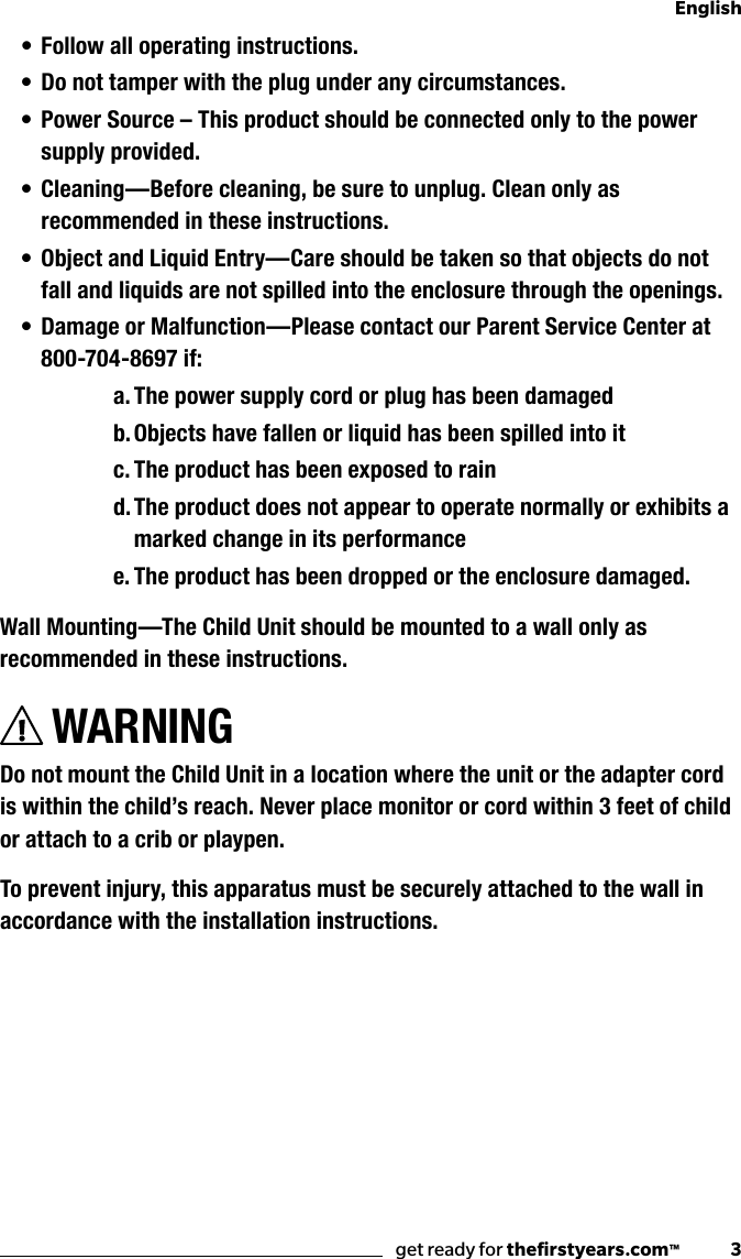 get ready for theﬁrstyears.com™              3English• Follow all operating instructions.• Do not tamper with the plug under any circumstances.• Power Source – This product should be connected only to the power supply provided.• Cleaning —Before cleaning, be sure to unplug. Clean only as recommended in these instructions.• Object and Liquid Entry—Care should be taken so that objects do not fall and liquids are not spilled into the enclosure through the openings.• Damage or Malfunction—Please contact our Parent Service Center at 800-704-8697 if:a. The power supply cord or plug has been damagedb. Objects have fallen or liquid has been spilled into itc. The product has been exposed to raind. The product does not appear to operate normally or exhibits a marked change in its performancee. The product has been dropped or the enclosure damaged.Wall Mounting—The Child Unit should be mounted to a wall only as recommended in these instructions.WARNINGDo not mount the Child Unit in a location where the unit or the adapter cord is within the child’s reach. Never place monitor or cord within 3 feet of child or attach to a crib or playpen.To prevent injury, this apparatus must be securely attached to the wall in accordance with the installation instructions.