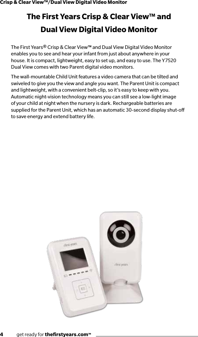 4              get ready for theﬁrstyears.com™Crisp &amp; Clear View™/Dual View Digital Video MonitorThe First Years Crisp &amp; Clear View™ and Dual View Digital Video MonitorThe First Years® Crisp &amp; Clear View™ and Dual View Digital Video Monitor enables you to see and hear your infant from just about anywhere in your house. It is compact, lightweight, easy to set up, and easy to use. The Y7520 Dual View comes with two Parent digital video monitors.The wall-mountable Child Unit features a video camera that can be tilted and swiveled to give you the view and angle you want. The Parent Unit is compact and lightweight, with a convenient belt-clip, so it’s easy to keep with you. Automatic night-vision technology means you can still see a low-light image of your child at night when the nursery is dark. Rechargeable batteries are supplied for the Parent Unit, which has an automatic 30-second display shut-o to save energy and extend battery life. Contents