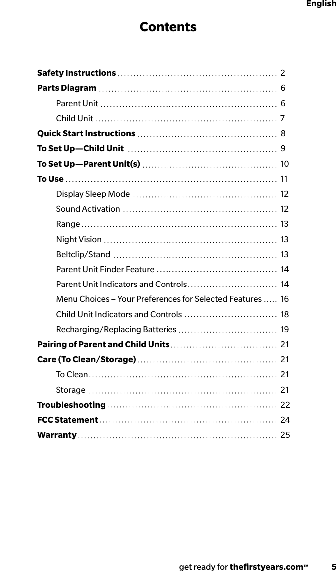 get ready for theﬁrstyears.com™              5EnglishThe First Years Crisp &amp; Clear View™ and Dual View Digital Video MonitorContentsSafety Instructions Parts Diagram   Parent Unit  Child UnitQuick Start InstructionsTo Set Up—Child Unit To Set Up—Parent Unit(s) To Use  Display Sleep Mode   Sound Activation  Range  Night Vision Beltclip/Stand  Parent Unit Finder Feature  Parent Unit Indicators and Controls  Menu Choices – Your Preferences for Selected Features  Child Unit Indicators and Controls  Recharging/Replacing BatteriesPairing of Parent and Child UnitsCare (To Clean/Storage) To Clean StorageTroubleshootingFCC StatementWarranty26678910111212131313141416181921212121222425