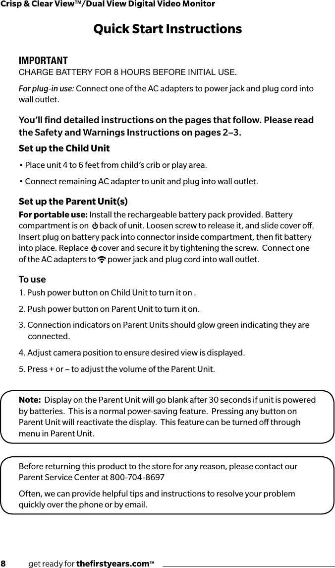 8              get ready for theﬁrstyears.com™Crisp &amp; Clear View™/Dual View Digital Video MonitorQuick Start InstructionsIMPORTANTCHARGE BATTERY FOR 8 HOURS BEFORE INITIAL USE.For plug-in use: Connect one of the AC adapters to power jack and plug cord into wall outlet.You’ll ﬁnd detailed instructions on the pages that follow. Please read the Safety and Warnings Instructions on pages 2–3.Set up the Child Unit• Place unit 4 to 6 feet from child’s crib or play area. • Connect remaining AC adapter to unit and plug into wall outlet.Set up the Parent Unit(s)For portable use: Install the rechargeable battery pack provided. Battery compartment is on  back of unit. Loosen screw to release it, and slide cover o. Insert plug on battery pack into connector inside compartment, then ﬁt battery into place. Replace  cover and secure it by tightening the screw.  Connect one of the AC adapters to  power jack and plug cord into wall outlet. To use1. Push power button on Child Unit to turn it on .2. Push power button on Parent Unit to turn it on.3. Connection indicators on Parent Units should glow green indicating they are connected.4. Adjust camera position to ensure desired view is displayed.5. Press + or – to adjust the volume of the Parent Unit.Note:  Display on the Parent Unit will go blank after 30 seconds if unit is powered by batteries.  This is a normal power-saving feature.  Pressing any button on Parent Unit will reactivate the display.  This feature can be turned o through menu in Parent Unit.Before returning this product to the store for any reason, please contact our Parent Service Center at 800-704-8697 Often, we can provide helpful tips and instructions to resolve your problem quickly over the phone or by email.