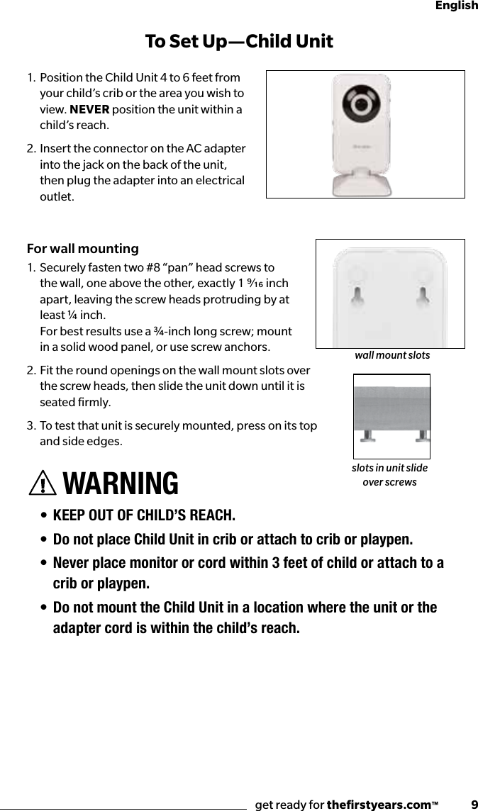 get ready for theﬁrstyears.com™              9English1. Position the Child Unit 4 to 6 feet from your child’s crib or the area you wish to view. NEVER position the unit within a child’s reach.2. Insert the connector on the AC adapter into the jack on the back of the unit, then plug the adapter into an electrical outlet.For wall mounting1.  Securely fasten two #8 “pan” head screws to the wall, one above the other, exactly 1 ⁄ inch apart, leaving the screw heads protruding by at least ¼ inch.  For best results use a ¾-inch long screw; mount in a solid wood panel, or use screw anchors.2.  Fit the round openings on the wall mount slots over  the screw heads, then slide the unit down until it is  seated ﬁrmly.3.  To test that unit is securely mounted, press on its top  and side edges.WARNING• KEEP OUT OF CHILD’S REACH.• Do not place Child Unit in crib or attach to crib or playpen.• Never place monitor or cord within 3 feet of child or attach to a crib or playpen.• Do not mount the Child Unit in a location where the unit or the adapter cord is within the child’s reach. To Set Up —Child UnitQuick Start Instructionswall mount slotsslots in unit slide over screws