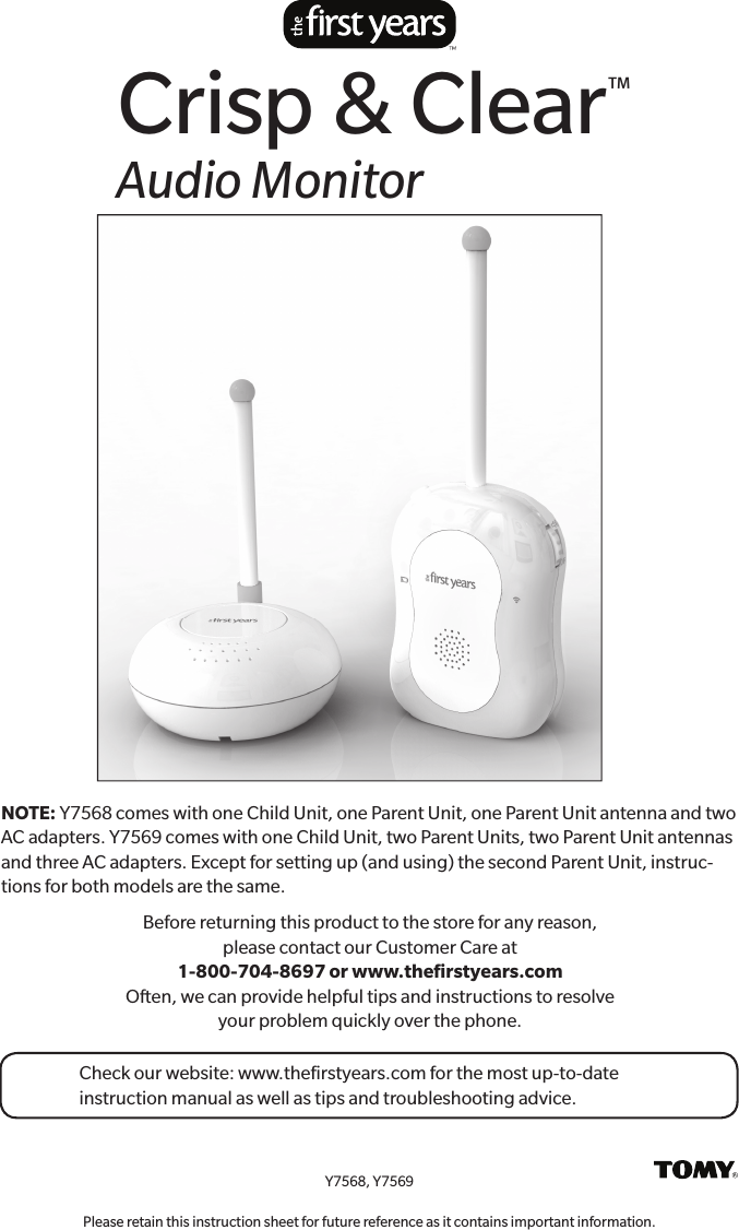 Before returning this product to the store for any reason, please contact our  Customer Care at 1-800-704-8697 or www.theﬁ  rstyears.com Often, we can provide helpful tips and instructions to resolve your problem  quickly over the phone.Y7568, Y7569Please retain this instruction sheet for future reference as it contains important information.Crisp &amp; Clear™Audio MonitorCheck our website: www.theﬁ rstyears.com for the most up-to-date instruction manual as well as tips and troubleshooting advice.NOTE: Y7568 comes with one Child Unit, one Parent Unit, one Parent Unit antenna and two AC adapters. Y7569 comes with one Child Unit, two Parent Units, two Parent Unit antennas and three AC adapters. Except for setting up (and using) the second Parent Unit, instruc-tions for both models are the same.