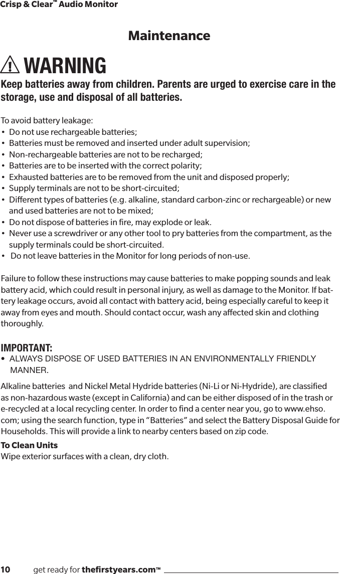 10              get ready for theﬁrstyears.com™Crisp &amp; Clear™ Audio MonitorWARNINGKeep batteries away from children. Parents are urged to exercise care in the storage, use and disposal of all batteries. To avoid battery leakage:• Donotuserechargeablebatteries;• Batteriesmustberemovedandinsertedunderadultsupervision;• Non-rechargeablebatteriesarenottoberecharged;• Batteriesaretobeinsertedwiththecorrectpolarity;• Exhaustedbatteriesaretoberemovedfromtheunitanddisposedproperly;• Supplyterminalsarenottobeshort-circuited;• Dierenttypesofbatteries(e.g.alkaline,standardcarbon-zincorrechargeable)ornew   and used batteries are not to be mixed; • Donotdisposeofbatteriesinre,mayexplodeorleak.•Neveruseascrewdriveroranyothertooltoprybatteriesfromthecompartment,asthe   supply terminals could be short-circuited.•DonotleavebatteriesintheMonitorforlongperiodsofnon-use.Failuretofollowtheseinstructionsmaycausebatteriestomakepoppingsoundsandleakbatteryacid,whichcouldresultinpersonalinjury,aswellasdamagetotheMonitor.Ifbat-tery leakage occurs, avoid all contact with battery acid, being especially careful to keep it away from eyes and mouth. Should contact occur, wash any aected skin and clothing thoroughly.IMPORTANT:•  ALWAYS DISPOSE OF USED BATTERIES IN AN ENVIRONMENTALLY FRIENDLY MANNER.AlkalinebatteriesandNickelMetalHydridebatteries(Ni-LiorNi-Hydride),areclassiedasnon-hazardouswaste(exceptinCalifornia)andcanbeeitherdisposedofinthetrashore-recycledatalocalrecyclingcenter.Inordertondacenternearyou,gotowww.ehso.com; using the search function, type in “Batteries” and select the Battery Disposal Guide for Households.Thiswillprovidealinktonearbycentersbasedonzipcode.To Clean UnitsWipe exterior surfaces with a clean, dry cloth.Maintenance