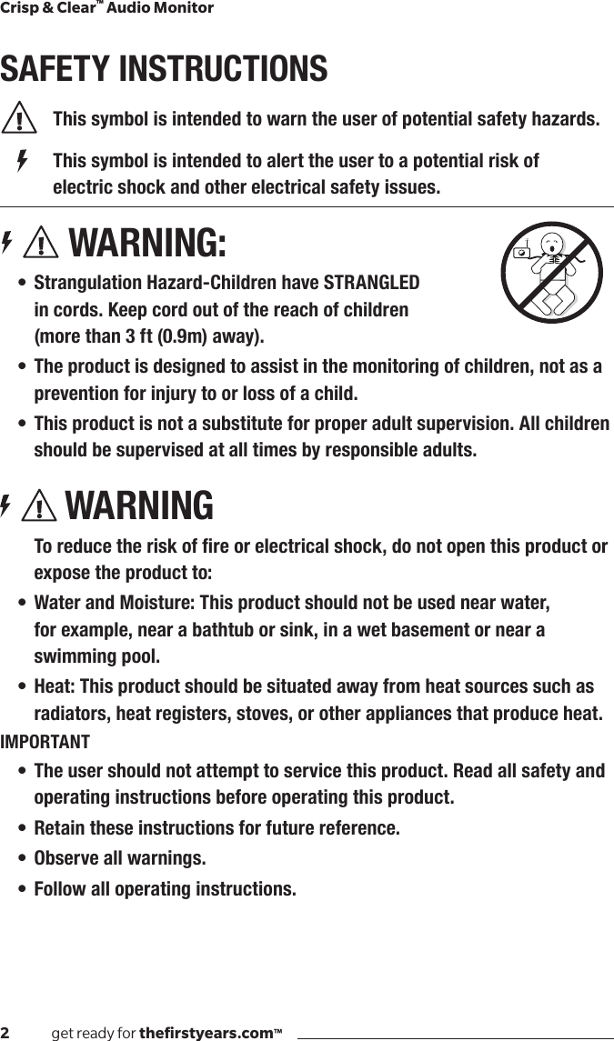 2              get ready for theﬁrstyears.com™Crisp &amp; Clear™ Audio MonitorSAFETY INSTRUCTIONS  This symbol is intended to warn the user of potential safety hazards.    This symbol is intended to alert the user to a potential risk of        electric shock and other electrical safety issues. WARNING:• Strangulation Hazard-Children have STRANGLED  in cords. Keep cord out of the reach of children  (more than 3 ft (0.9m) away).• The product is designed to assist in the monitoring of children, not as a prevention for injury to or loss of a child.• This product is not a substitute for proper adult supervision. All children should be supervised at all times by responsible adults.WARNINGToreducetheriskofreorelectricalshock,donotopenthisproductorexpose the product to:• Water and Moisture: This product should not be used near water,  for example, near a bathtub or sink, in a wet basement or near a swimming pool.• Heat: This product should be situated away from heat sources such as radiators, heat registers, stoves, or other appliances that produce heat.IMPORTANT• The user should not attempt to service this product. Read all safety and operating instructions before operating this product.• Retain these instructions for future reference.• Observe all warnings.• Follow all operating instructions.