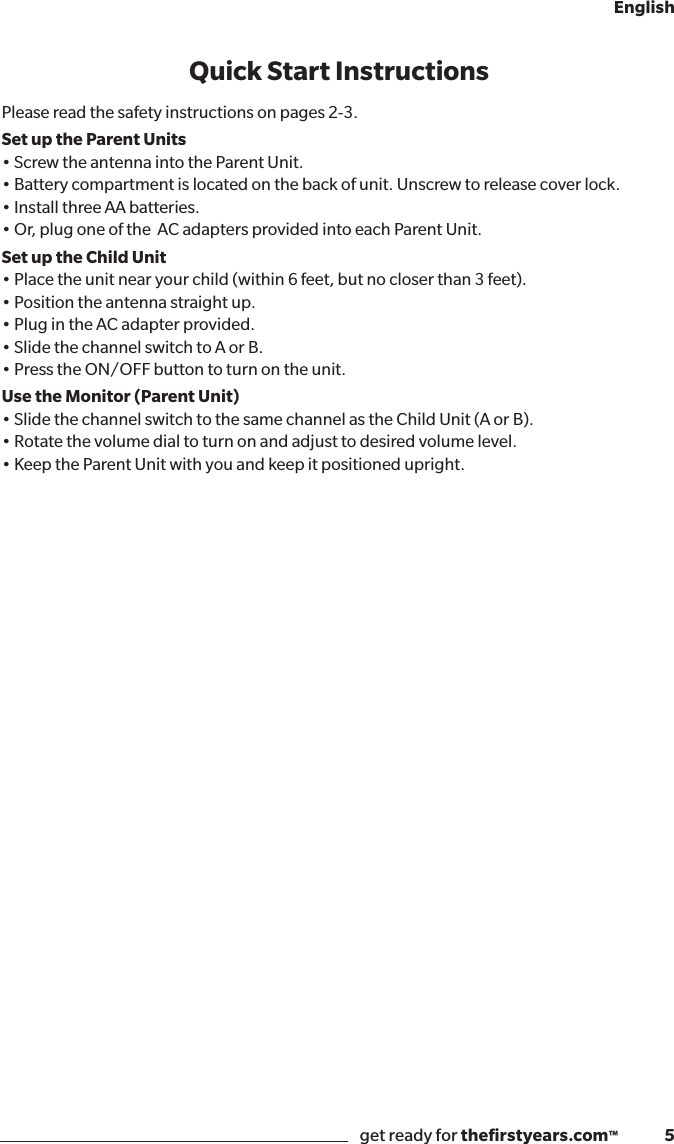 get ready for theﬁrstyears.com™              5EnglishQuick Start InstructionsPlease read the safety instructions on pages 2-3.Set up the Parent Units•ScrewtheantennaintotheParentUnit.•Batterycompartmentislocatedonthebackofunit.Unscrewtoreleasecoverlock.•InstallthreeAAbatteries.•Or,plugoneoftheACadaptersprovidedintoeachParentUnit.Set up the Child Unit•Placetheunitnearyourchild(within6feet,butnocloserthan3feet).•Positiontheantennastraightup.•PlugintheACadapterprovided.•SlidethechannelswitchtoAorB.•PresstheON/OFFbuttontoturnontheunit.Use the Monitor (Parent Unit)•SlidethechannelswitchtothesamechannelastheChildUnit(AorB).•Rotatethevolumedialtoturnonandadjusttodesiredvolumelevel.•KeeptheParentUnitwithyouandkeepitpositionedupright.