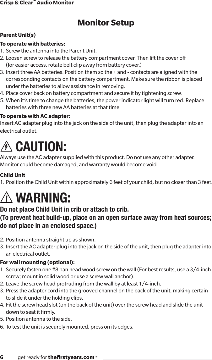 6              get ready for theﬁrstyears.com™Crisp &amp; Clear™ Audio MonitorMonitor SetupParent Unit(s)To operate with batteries: 1. Screw the antenna into the Parent Unit.2.  Loosen screw to release the battery compartment cover. Then lift the cover o  (for easier access, rotate belt clip away from battery cover.)3.InsertthreeAAbatteries.Positionthemsothe+and-contactsarealignedwiththe corresponding contacts on the battery compartment. Make sure the ribbon is placed under the batteries to allow assistance in removing.4.  Place cover back on battery compartment and secure it by tightening screw.5.Whenit’stimetochangethebatteries,thepowerindicatorlightwillturnred.Replacebatteries with three new AA batteries at that time. To operate with AC adapter:InsertACadapterplugintothejackonthesideoftheunit,thenplugtheadapterintoanelectrical outlet. CAUTION:  Always use the AC adapter supplied with this product. Do not use any other adapter.  Monitor could become damaged, and warranty would become void.Child Unit1.  Position the Child Unit within approximately 6 feet of your child, but no closer than 3 feet. WARNING:  Do not place Child Unit in crib or attach to crib.(To prevent heat build-up, place on an open surface away from heat sources; do not place in an enclosed space.) 2.  Position antenna straight up as shown.3.InserttheACadapterplugintothejackonthesideoftheunit,thenplugtheadapterintoan electrical outlet.For wall mounting (optional): 1.Securelyfastenone#8panheadwoodscrewonthewall(Forbestresults,usea3/4-inchscrew; mount in solid wood or use a screw wall anchor).2.  Leave the screw head protruding from the wall by at least 1/4-inch.3. Press the adapter cord into the grooved channel on the back of the unit, making certain      to slide it under the holding clips.4.Fitthescrewheadslot(onthebackoftheunit)overthescrewheadandslidetheunitdown to seat it ﬁrmly.5. Position antenna to the side.6.  To test the unit is securely mounted, press on its edges.