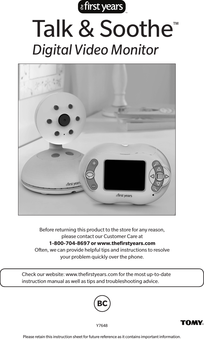 Before returning this product to the store for any reason,  please contact our Customer Care at  1-800-704-8697 or www.theﬁrstyears.com Often, we can provide helpful tips and instructions to resolve  your problem quickly over the phone.Y7648Please retain this instruction sheet for future reference as it contains important information.Talk &amp; Soothe™Digital Video MonitorCheck our website: www.theﬁrstyears.com for the most up-to-date instruction manual as well as tips and troubleshooting advice.BC