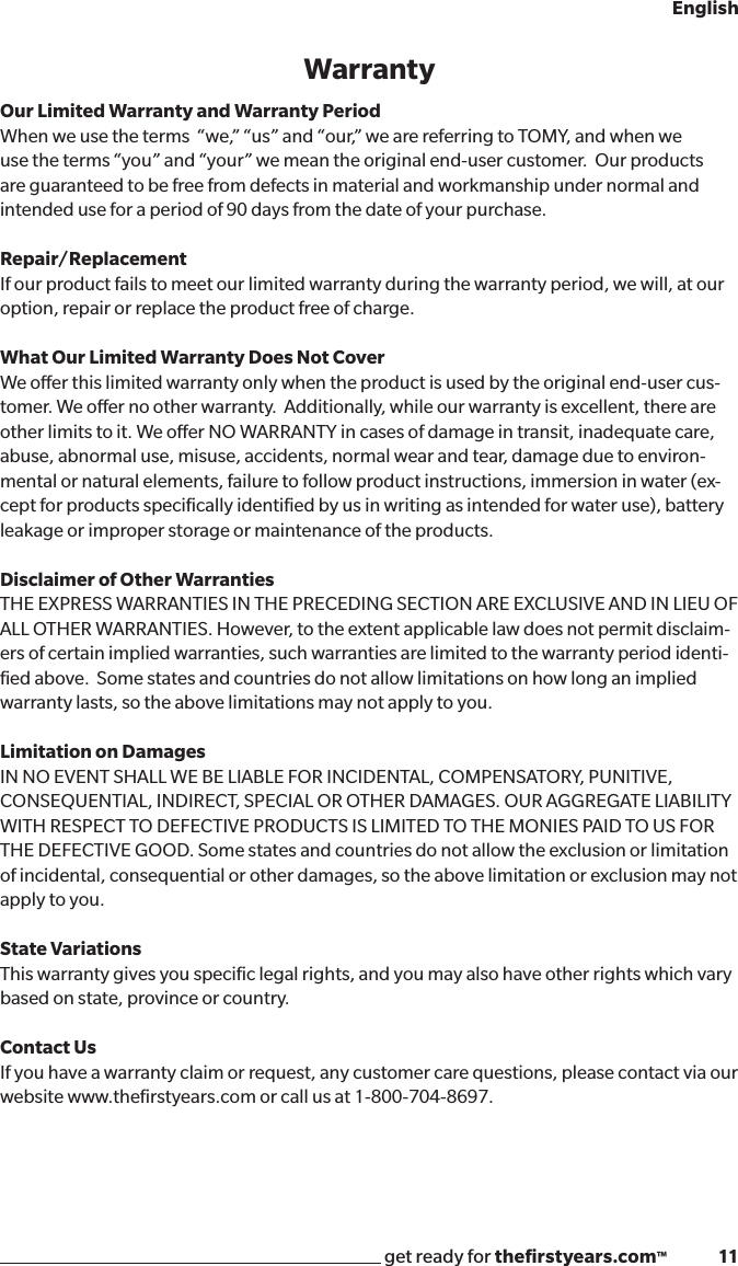get ready for theﬁrstyears.com™              11EnglishWarrantyOur Limited Warranty and Warranty Period  When we use the terms  “we,” “us” and “our,” we are referring to TOMY, and when we use the terms “you” and “your” we mean the original end-user customer.  Our products are guaranteed to be free from defects in material and workmanship under normal and intended use for a period of 90 days from the date of your purchase.  Repair/Replacement If our product fails to meet our limited warranty during the warranty period, we will, at our option, repair or replace the product free of charge.What Our Limited Warranty Does Not CoverWe oer this limited warranty only when the product is used by the original end-user cus-tomer. We oer no other warranty.  Additionally, while our warranty is excellent, there are other limits to it. We oer NO WARRANTY in cases of damage in transit, inadequate care, abuse, abnormal use, misuse, accidents, normal wear and tear, damage due to environ-mental or natural elements, failure to follow product instructions, immersion in water (ex-cept for products speciﬁcally identiﬁed by us in writing as intended for water use), battery leakage or improper storage or maintenance of the products.Disclaimer of Other Warranties THE EXPRESS WARRANTIES IN THE PRECEDING SECTION ARE EXCLUSIVE AND IN LIEU OF ALL OTHER WARRANTIES. However, to the extent applicable law does not permit disclaim-ers of certain implied warranties, such warranties are limited to the warranty period identi-ﬁed above.  Some states and countries do not allow limitations on how long an implied warranty lasts, so the above limitations may not apply to you.Limitation on Damages IN NO EVENT SHALL WE BE LIABLE FOR INCIDENTAL, COMPENSATORY, PUNITIVE, CONSEQUENTIAL, INDIRECT, SPECIAL OR OTHER DAMAGES. OUR AGGREGATE LIABILITY WITH RESPECT TO DEFECTIVE PRODUCTS IS LIMITED TO THE MONIES PAID TO US FOR THE DEFECTIVE GOOD. Some states and countries do not allow the exclusion or limitation of incidental, consequential or other damages, so the above limitation or exclusion may not apply to you.  State Variations This warranty gives you speciﬁc legal rights, and you may also have other rights which vary based on state, province or country.  Contact Us If you have a warranty claim or request, any customer care questions, please contact via our website www.theﬁrstyears.com or call us at 1-800-704-8697.