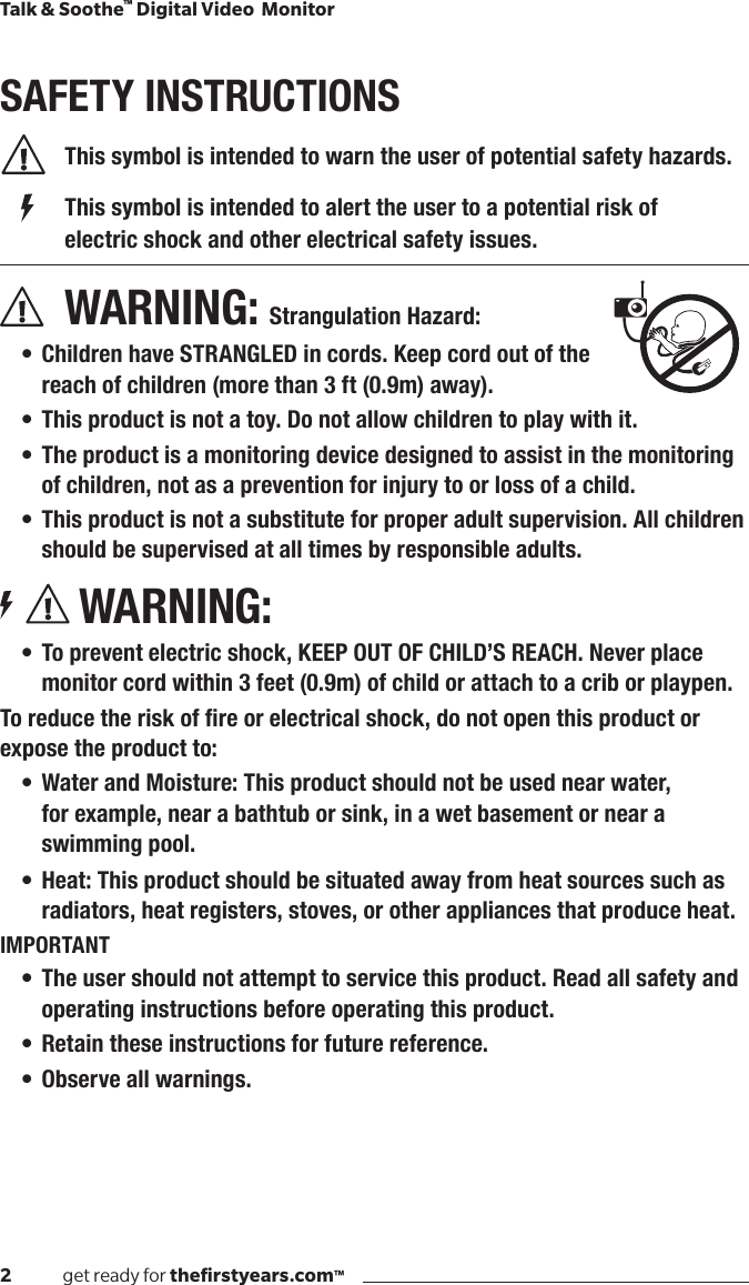 2              get ready for theﬁrstyears.com™Talk &amp; Soothe™ Digital Video  MonitorSAFETY INSTRUCTIONS  This symbol is intended to warn the user of potential safety hazards.    This symbol is intended to alert the user to a potential risk of        electric shock and other electrical safety issues. WARNING: Strangulation Hazard:• Children have STRANGLED in cords. Keep cord out of the  reach of children (more than 3 ft (0.9m) away).• This product is not a toy. Do not allow children to play with it.• The product is a monitoring device designed to assist in the monitoring of children, not as a prevention for injury to or loss of a child.• This product is not a substitute for proper adult supervision. All children should be supervised at all times by responsible adults.WARNING:• To prevent electric shock, KEEP OUT OF CHILD’S REACH. Never place monitor cord within 3 feet (0.9m) of child or attach to a crib or playpen.Toreducetheriskofreorelectricalshock,donotopenthisproductorexpose the product to:• Water and Moisture: This product should not be used near water,  for example, near a bathtub or sink, in a wet basement or near a swimming pool.• Heat: This product should be situated away from heat sources such as radiators, heat registers, stoves, or other appliances that produce heat.IMPORTANT• The user should not attempt to service this product. Read all safety and operating instructions before operating this product.• Retain these instructions for future reference.• Observe all warnings.