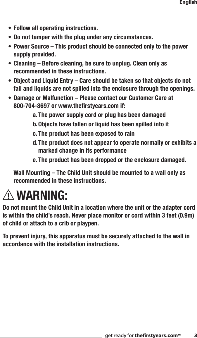 get ready for theﬁrstyears.com™              3English• Follow all operating instructions.• Do not tamper with the plug under any circumstances.• Power Source – This product should be connected only to the power supply provided.• Cleaning  – Before cleaning, be sure to unplug. Clean only as recommended in these instructions.• Object and Liquid Entry – Care should be taken so that objects do not fall and liquids are not spilled into the enclosure through the openings.• Damage or Malfunction – Please contact our Customer Care at  800-704-8697orwww.therstyears.comif:a. The power supply cord or plug has been damagedb. Objects have fallen or liquid has been spilled into itc. The product has been exposed to raind. The product does not appear to operate normally or exhibits a marked change in its performancee. The product has been dropped or the enclosure damaged.  Wall Mounting – The Child Unit should be mounted to a wall only as      recommended in these instructions.WARNING:Do not mount the Child Unit in a location where the unit or the adapter cord is within the child’s reach. Never place monitor or cord within 3 feet (0.9m) of child or attach to a crib or playpen.To prevent injury, this apparatus must be securely attached to the wall in accordance with the installation instructions.