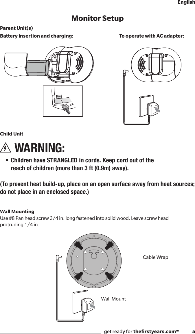 get ready for theﬁrstyears.com™              5EnglishLullabiesNightlightBattery LevelZoom (2x)Menu/SelectZoom (-2)NightlightButtonMonitor SetupParent Unit(s)Battery insertion and charging:Child Unit WARNING:  • Children have STRANGLED in cords. Keep cord out of the  reach of children (more than 3 ft (0.9m) away). (To prevent heat build-up, place on an open surface away from heat sources; do not place in an enclosed space.)  Wall Mounting Use #8 Pan head screw 3/4 in. long fastened into solid wood. Leave screw head protruding 1/4 in.To operate with AC adapter:Sound ActivationWall MountCable Wrap