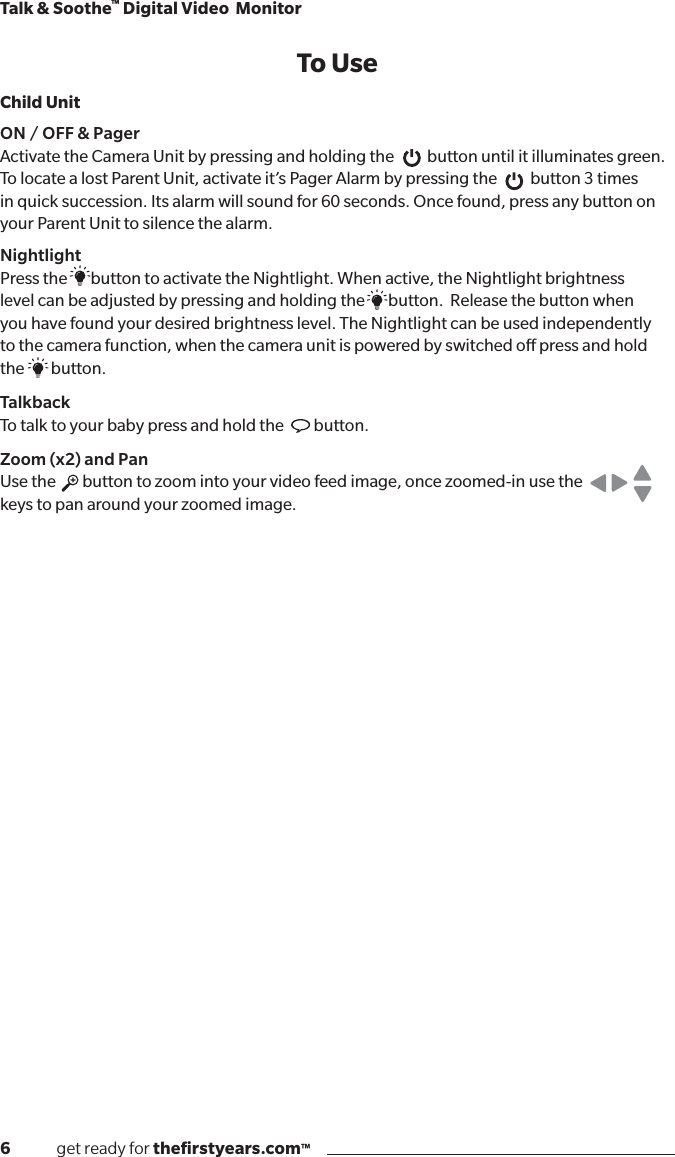 6              get ready for theﬁrstyears.com™Talk &amp; Soothe™ Digital Video  MonitorTo UseChild UnitON / OFF &amp; PagerActivate the Camera Unit by pressing and holding the          button until it illuminates green. To locate a lost Parent Unit, activate it’s Pager Alarm by pressing the          button 3 times in quick succession. Its alarm will sound for 60 seconds. Once found, press any button on your Parent Unit to silence the alarm.NightlightPress the       button to activate the Nightlight. When active, the Nightlight brightness  level can be adjusted by pressing and holding the       button.  Release the button when  you have found your desired brightness level. The Nightlight can be used independently  to the camera function, when the camera unit is powered by switched o press and hold  the        button.Talkback   To talk to your baby press and hold the         button.Zoom (x2) and Pan   Use the        button to zoom into your video feed image, once zoomed-in use the                keys to pan around your zoomed image.   