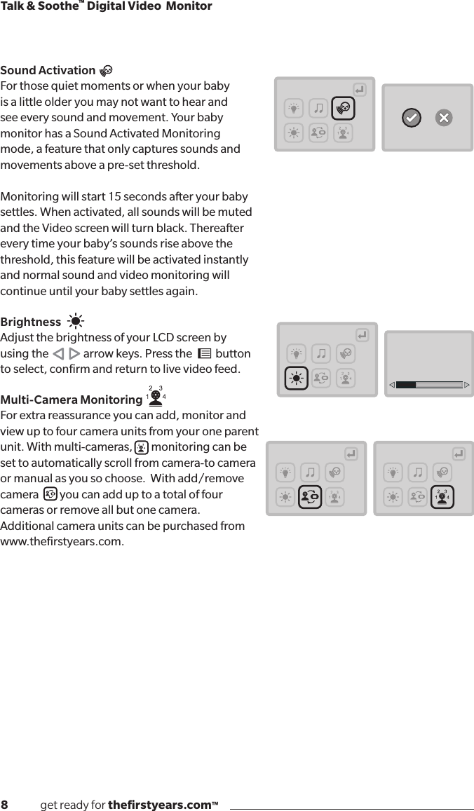 8              get ready for theﬁrstyears.com™Talk &amp; Soothe™ Digital Video  MonitorSound ActivationFor those quiet moments or when your baby  is a little older you may not want to hear and  see every sound and movement. Your baby  monitor has a Sound Activated Monitoring  mode, a feature that only captures sounds and  movements above a pre-set threshold.Monitoring will start 15 seconds after your baby  settles. When activated, all sounds will be muted  and the Video screen will turn black. Thereafter  every time your baby’s sounds rise above the  threshold, this feature will be activated instantly  and normal sound and video monitoring will  continue until your baby settles again.BrightnessAdjust the brightness of your LCD screen by  using the               arrow keys. Press the          button  to select, conﬁrm and return to live video feed.Multi-Camera Monitoring    For extra reassurance you can add, monitor and  view up to four camera units from your one parent  unit. With multi-cameras,        monitoring can be  set to automatically scroll from camera-to camera  or manual as you so choose.  With add/remove  camera         you can add up to a total of four  cameras or remove all but one camera.  Additional camera units can be purchased from  www.theﬁrstyears.com.