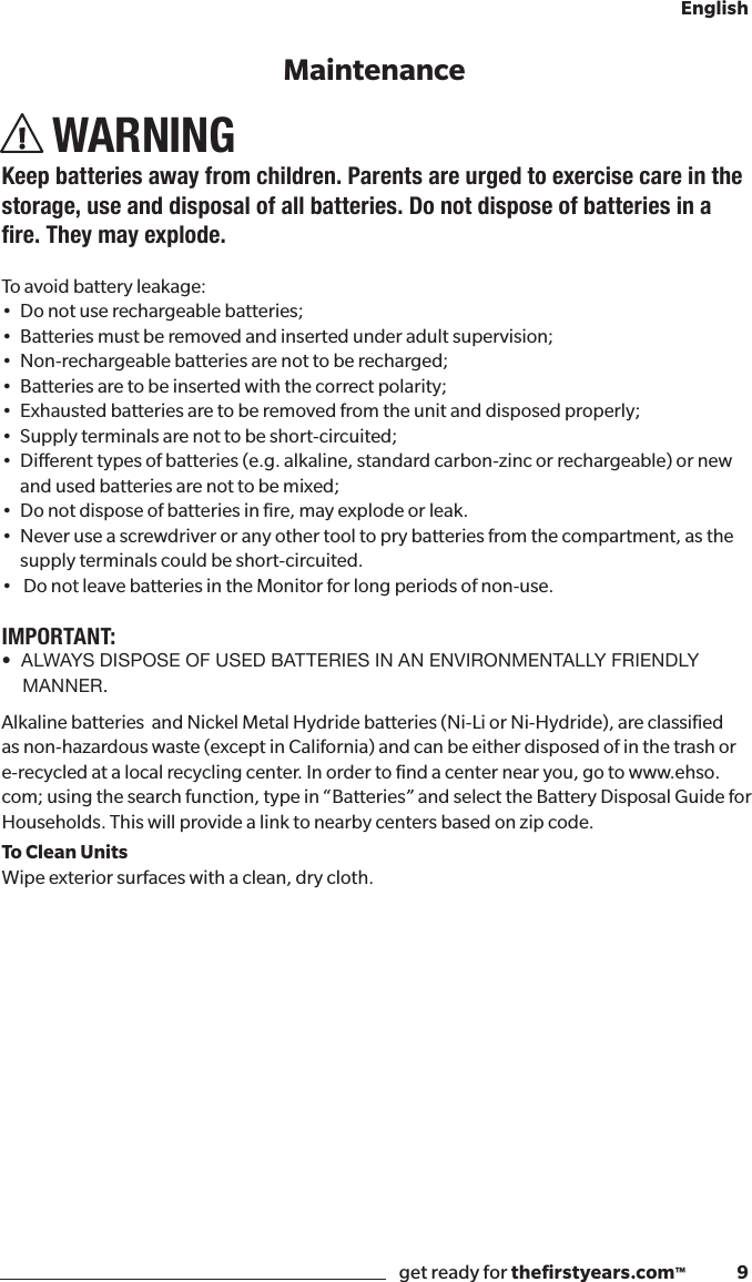 get ready for theﬁrstyears.com™              9EnglishWARNINGKeep batteries away from children. Parents are urged to exercise care in the storage, use and disposal of all batteries. Do not dispose of batteries in a re.Theymayexplode.To avoid battery leakage:• Donotuserechargeablebatteries;• Batteriesmustberemovedandinsertedunderadultsupervision;• Non-rechargeablebatteriesarenottoberecharged;• Batteriesaretobeinsertedwiththecorrectpolarity;• Exhaustedbatteriesaretoberemovedfromtheunitanddisposedproperly;• Supplyterminalsarenottobeshort-circuited;• Dierenttypesofbatteries(e.g.alkaline,standardcarbon-zincorrechargeable)ornew   and used batteries are not to be mixed; • Donotdisposeofbatteriesinre,mayexplodeorleak.•Neveruseascrewdriveroranyothertooltoprybatteriesfromthecompartment,asthe   supply terminals could be short-circuited.•DonotleavebatteriesintheMonitorforlongperiodsofnon-use.IMPORTANT:•  ALWAYS DISPOSE OF USED BATTERIES IN AN ENVIRONMENTALLY FRIENDLY MANNER.Alkaline batteries  and Nickel Metal Hydride batteries (Ni-Li or Ni-Hydride), are classiﬁed as non-hazardous waste (except in California) and can be either disposed of in the trash or e-recycled at a local recycling center. In order to ﬁnd a center near you, go to www.ehso.com; using the search function, type in “Batteries” and select the Battery Disposal Guide for Households. This will provide a link to nearby centers based on zip code.To Clean UnitsWipe exterior surfaces with a clean, dry cloth.Maintenance