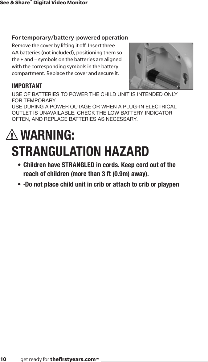 10              get ready for theﬁrstyears.com™See &amp; Share™ Digital Video MonitorFor temporary/battery-powered operationRemove the cover by lifting it o. Insert three AA batteries (not included), positioning them so the + and – symbols on the batteries are aligned with the corresponding symbols in the battery compartment. Replace the cover and secure it.IMPORTANTUSE OF BATTERIES TO POWER THE CHILD UNIT IS INTENDED ONLY FOR TEMPORARY  USE DURING A POWER OUTAGE OR WHEN A PLUG-IN ELECTRICAL OUTLET IS UNAVAILABLE. CHECK THE LOW BATTERY INDICATOR OFTEN, AND REPLACE BATTERIES AS NECESSARY.WARNING:  STRANGULATION HAZARD• Children have STRANGLED in cords. Keep cord out of the reach of children (more than 3 ft (0.9m) away). • ·Do not place child unit in crib or attach to crib or playpen
