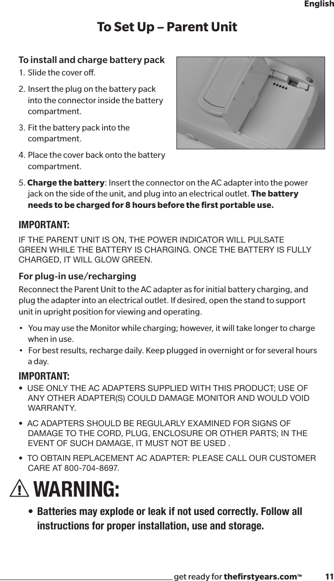 get ready for theﬁrstyears.com™              11EnglishTo Set Up – Parent UnitTo install and charge battery pack1. Slide the cover o. 2.  Insert the plug on the battery pack into the connector inside the battery compartment.3.  Fit the battery pack into the compartment.4.  Place the cover back onto the battery compartment.5. Charge the battery: Insert the connector on the AC adapter into the power jack on the side of the unit, and plug into an electrical outlet. The battery needs to be charged for 8 hours before the ﬁrst portable use. IMPORTANT:IF THE PARENT UNIT IS ON, THE POWER INDICATOR WILL PULSATE GREEN WHILE THE BATTERY IS CHARGING. ONCE THE BATTERY IS FULLY CHARGED, IT WILL GLOW GREEN. For plug-in use/rechargingReconnect the Parent Unit to the AC adapter as for initial battery charging, and plug the adapter into an electrical outlet. If desired, open the stand to support unit in upright position for viewing and operating.•YoumayusetheMonitorwhilecharging;however,itwilltakelongertochargewhen in use. •Forbestresults,rechargedaily.Keeppluggedinovernightorforseveralhoursa day.IMPORTANT:•  USE ONLY THE AC ADAPTERS SUPPLIED WITH THIS PRODUCT; USE OF ANY OTHER ADAPTER(S) COULD DAMAGE MONITOR AND WOULD VOID WA R R AN T Y.•  AC ADAPTERS SHOULD BE REGULARLY EXAMINED FOR SIGNS OF DAMAGE TO THE CORD, PLUG, ENCLOSURE OR OTHER PARTS; IN THE EVENT OF SUCH DAMAGE, IT MUST NOT BE USED .•  TO OBTAIN REPLACEMENT AC ADAPTER: PLEASE CALL OUR CUSTOMER CARE AT 800-704-8697.WARNING:• Batteries may explode or leak if not used correctly. Follow all instructions for proper installation, use and storage.