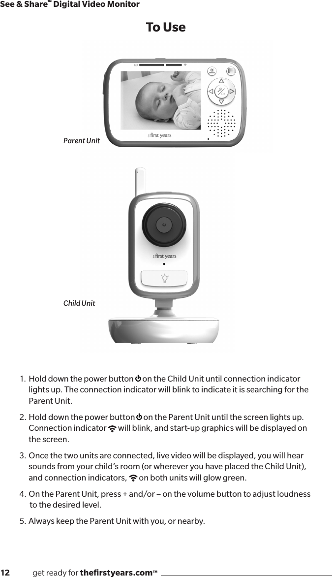 12              get ready for theﬁrstyears.com™See &amp; Share™ Digital Video Monitor1.  Hold down the power button  on the Child Unit until connection indicator lights up. The connection indicator will blink to indicate it is searching for the Parent Unit.2.  Hold down the power button  on the Parent Unit until the screen lights up. Connection indicator  will blink, and start-up graphics will be displayed on the screen. 3.  Once the two units are connected, live video will be displayed, you will hear sounds from your child’s room (or wherever you have placed the Child Unit), and connection indicators,  on both units will glow green.4.  On the Parent Unit, press + and/or – on the volume button to adjust loudness   to the desired level.5.  Always keep the Parent Unit with you, or nearby.To UseParent UnitChild Unit