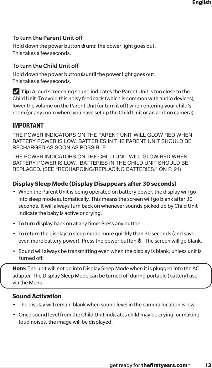 get ready for theﬁrstyears.com™              13EnglishTo turn the Parent Unit oHold down the power button  until the power light goes out.   This takes a few seconds.To turn the Child Unit oHold down the power button  until the power light goes out.  This takes a few seconds.Tip: A loud screeching sound indicates the Parent Unit is too close to the  Child Unit. To avoid this noisy feedback (which is common with audio devices), lower the volume on the Parent Unit (or turn it o) when entering your child’s room (or any room where you have set up the Child Unit or an add-on camera).IMPORTANTTHE POWER INDICATORS ON THE PARENT UNIT WILL GLOW RED WHEN BATTERY POWER IS LOW. BATTERIES IN THE PARENT UNIT SHOULD BE RECHARGED AS SOON AS POSSIBLE. THE POWER INDICATORS ON THE CHILD UNIT WILL GLOW RED WHEN BATTERY POWER IS LOW.  BATTERIES IN THE CHILD UNIT SHOULD BE REPLACED. (SEE “RECHARGING/REPLACING BATTERIES.” ON P. 24)Display Sleep Mode (Display Disappears after 30 seconds)•WhentheParentUnitisbeingoperatedonbatterypower,thedisplaywillgointo sleep mode automatically. This means the screen will go blank after 30 seconds. It will always turn back on whenever sounds picked up by Child Unit indicate the baby is active or crying.•Toturndisplaybackonatanytime:Pressanybutton.•Toreturnthedisplaytosleepmodemorequicklythan30seconds(andsaveeven more battery power): Press the power button  . The screen will go blank. •Soundwillalwaysbetransmittingevenwhenthedisplayisblank,unlessunitis turned o.Note: The unit will not go into Display Sleep Mode when it is plugged into the AC adapter. The Display Sleep Mode can be turned o during portable (battery) use via the Menu.Sound Activation•Thedisplaywillremainblankwhensoundlevelinthecameralocationislow.•OncesoundlevelfromtheChildUnitindicateschildmaybecrying,ormaking loud noises, the image will be displayed. 