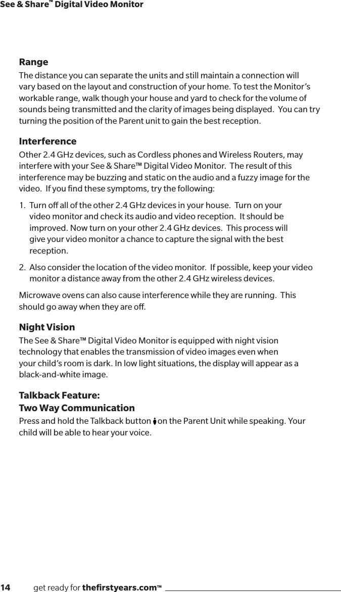 14              get ready for theﬁrstyears.com™See &amp; Share™ Digital Video MonitorRangeThe distance you can separate the units and still maintain a connection will vary based on the layout and construction of your home. To test the Monitor’s workable range, walk though your house and yard to check for the volume of sounds being transmitted and the clarity of images being displayed.  You can try turning the position of the Parent unit to gain the best reception.  InterferenceOther 2.4 GHz devices, such as Cordless phones and Wireless Routers, may interfere with your See &amp; Share™ Digital Video Monitor.  The result of this interference may be buzzing and static on the audio and a fuzzy image for the video.  If you ﬁnd these symptoms, try the following:1.   Turn o all of the other 2.4 GHz devices in your house.  Turn on your   video monitor and check its audio and video reception.  It should be   improved. Now turn on your other 2.4 GHz devices.  This process will    give your video monitor a chance to capture the signal with the best     reception.2.  Also consider the location of the video monitor.  If possible, keep your video   monitor a distance away from the other 2.4 GHz wireless devices.Microwave ovens can also cause interference while they are running.  This should go away when they are o.Night VisionThe See &amp; Share™ Digital Video Monitor is equipped with night vision technology that enables the transmission of video images even when  your child’s room is dark. In low light situations, the display will appear as a black-and-white image.Talkback Feature:  Two Way Communication Pres s  an d  hold  the  Talkback  b utton       on the Parent Unit while speaking. Your child will be able to hear your voice.
