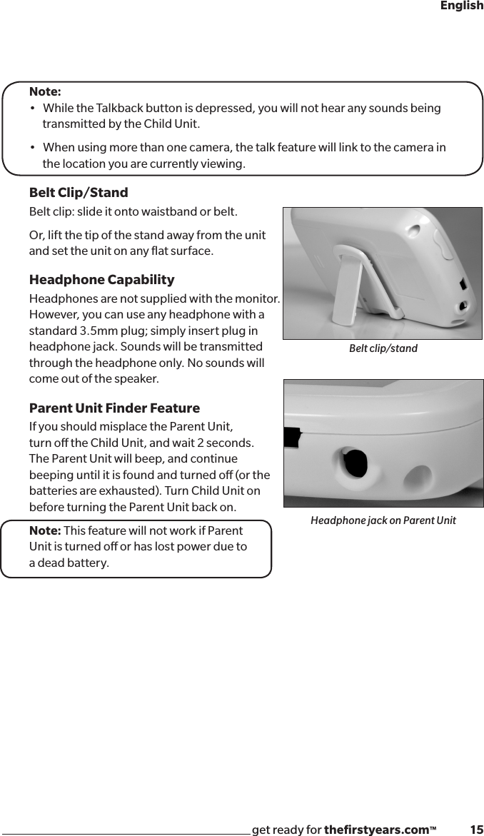 get ready for theﬁrstyears.com™              15EnglishNote: •WhiletheTalkbackbuttonisdepressed,youwillnothearanysoundsbeing   transmitted by the Child Unit.•Whenusingmorethanonecamera,thetalkfeaturewilllinktothecamerainthe location you are currently viewing.Belt Clip/StandBelt clip: slide it onto waistband or belt.Or, lift the tip of the stand away from the unit  and set the unit on any ﬂat surface.Headphone CapabilityHeadphones are not supplied with the monitor. However, you can use any headphone with a  standard 3.5mm plug; simply insert plug in  headphone jack. Sounds will be transmitted  through the headphone only. No sounds will  come out of the speaker.Parent Unit Finder FeatureIf you should misplace the Parent Unit,  turn o the Child Unit, and wait 2 seconds. The Parent Unit will beep, and continue beeping until it is found and turned o (or the batteries are exhausted). Turn Child Unit on before turning the Parent Unit back on.Note: This feature will not work if Parent  Unit is turned o or has lost power due to  a dead battery. Belt clip/standHeadphone jack on Parent Unit