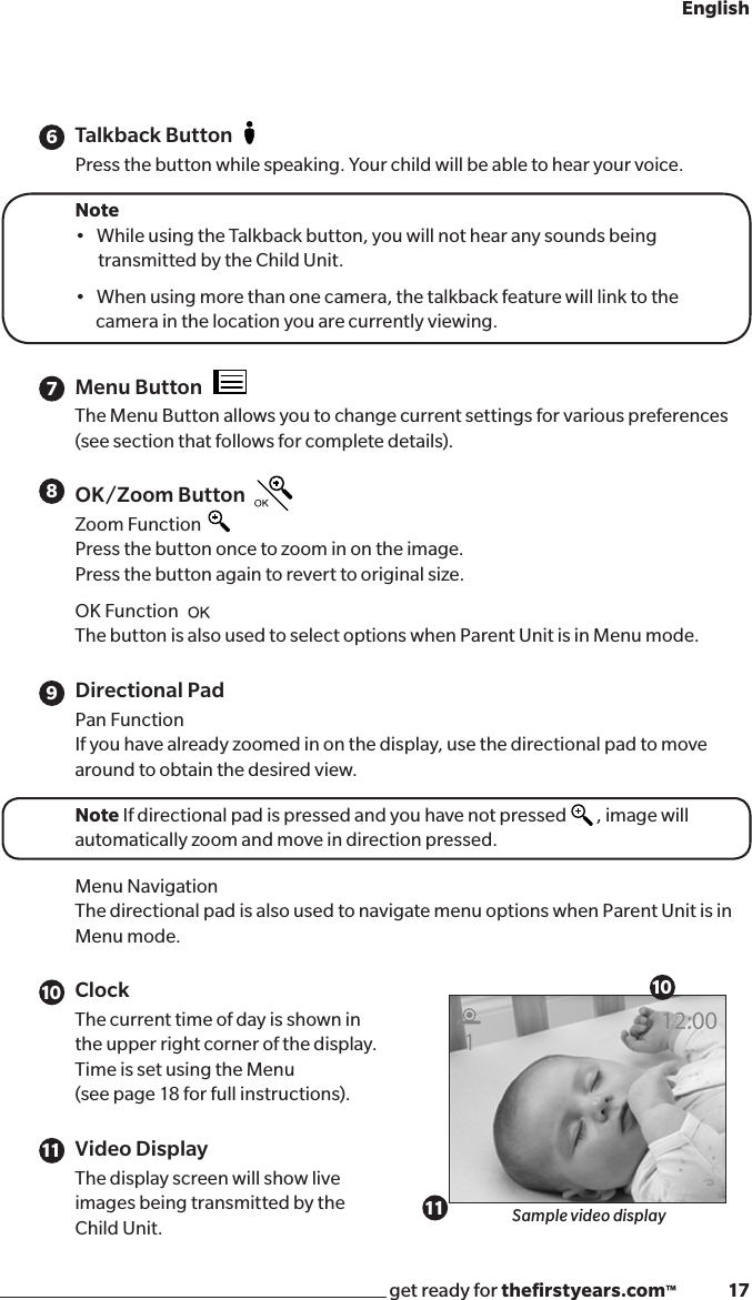 get ready for theﬁrstyears.com™              17EnglishTalkback ButtonPress the button while speaking. Your child will be able to hear your voice.Note •WhileusingtheTalkbackbutton,youwillnothearanysoundsbeing   transmitted by the Child Unit.•Whenusingmorethanonecamera,thetalkbackfeaturewilllinktothecamera in the location you are currently viewing.Menu ButtonThe Menu Button allows you to change current settings for various preferences (see section that follows for complete details).OK/Zoom ButtonZoom Function Press the button once to zoom in on the image.  Press the button again to revert to original size.OK Function The button is also used to select options when Parent Unit is in Menu mode.Directional Pad Pan FunctionIf you have already zoomed in on the display, use the directional pad to move around to obtain the desired view.Note If directional pad is pressed and you have not pressed          , image will automatically zoom and move in direction pressed.Menu NavigationThe directional pad is also used to navigate menu options when Parent Unit is in Menu mode.Clock  The current time of day is shown in  the upper right corner of the display.   Time is set using the Menu  (see page 18 for full instructions).Video Display The display screen will show live  images being transmitted by the  Child Unit. Sample video display678910 101111