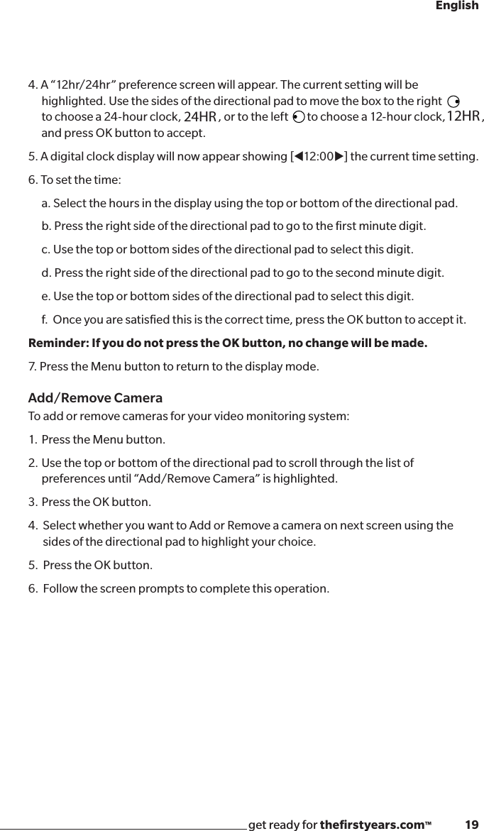 get ready for theﬁrstyears.com™              19English4. A “12hr/24hr” preference screen will appear. The current setting will be  highlighted. Use the sides of the directional pad to move the box to the right to choose a 24-hour clock,  , or to the left        to choose a 12-hour clock,   , and press OK button to accept. 5. A digital clock display will now appear showing [t12:00u] the current time setting. 6. To set the time:a. Select the hours in the display using the top or bottom of the directional pad.b. Press the right side of the directional pad to go to the ﬁrst minute digit.c. Use the top or bottom sides of the directional pad to select this digit.  d. Press the right side of the directional pad to go to the second minute digit.e. Use the top or bottom sides of the directional pad to select this digit.  f.  Once you are satisﬁed this is the correct time, press the OK button to accept it. Reminder: If you do not press the OK button, no change will be made. 7. Press the Menu button to return to the display mode.Add/Remove Camera To add or remove cameras for your video monitoring system:1.  Press the Menu button.2.  Use the top or bottom of the directional pad to scroll through the list of  preferences until “Add/Remove Camera” is highlighted. 3.  Press the OK button.4.   Select whether you want to Add or Remove a camera on next screen using the   sides of the directional pad to highlight your choice.5.   Press the OK button.6.   Follow the screen prompts to complete this operation.24HR 12HR