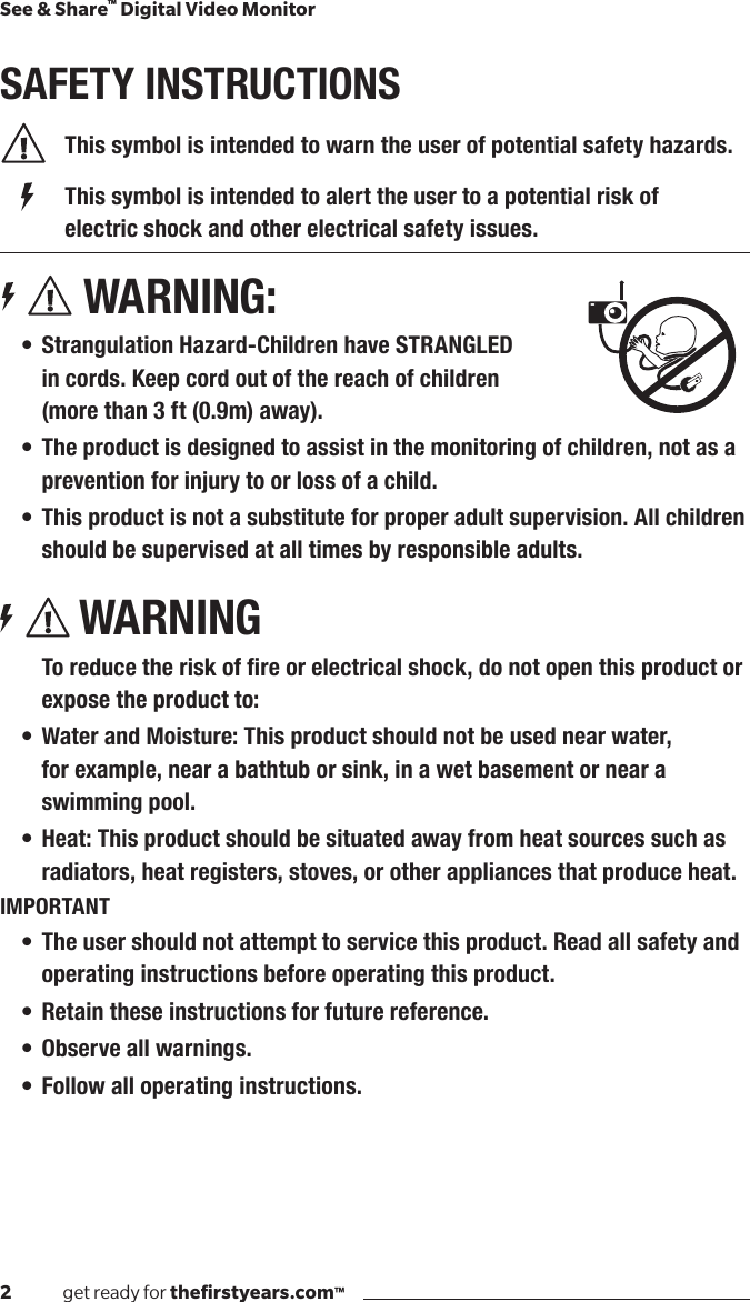 2              get ready for theﬁrstyears.com™See &amp; Share™ Digital Video MonitorSAFETY INSTRUCTIONS  This symbol is intended to warn the user of potential safety hazards.    This symbol is intended to alert the user to a potential risk of        electric shock and other electrical safety issues. WARNING:• Strangulation Hazard-Children have STRANGLED  in cords. Keep cord out of the reach of children  (more than 3 ft (0.9m) away).• The product is designed to assist in the monitoring of children, not as a prevention for injury to or loss of a child.• This product is not a substitute for proper adult supervision. All children should be supervised at all times by responsible adults.WARNINGToreducetheriskofreorelectricalshock,donotopenthisproductorexpose the product to:• Water and Moisture: This product should not be used near water,  for example, near a bathtub or sink, in a wet basement or near a swimming pool.• Heat: This product should be situated away from heat sources such as radiators, heat registers, stoves, or other appliances that produce heat.IMPORTANT• The user should not attempt to service this product. Read all safety and operating instructions before operating this product.• Retain these instructions for future reference.• Observe all warnings.• Follow all operating instructions.