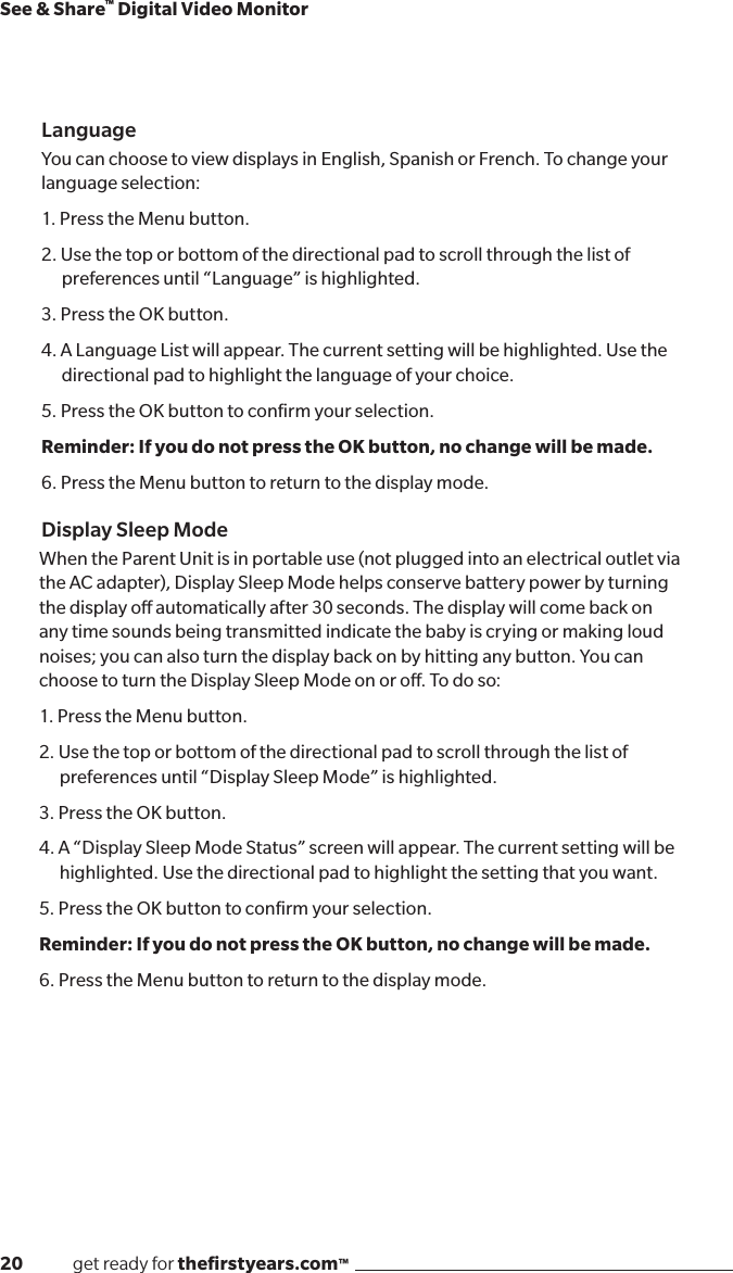 20              get ready for theﬁrstyears.com™See &amp; Share™ Digital Video MonitorLanguageYou can choose to view displays in English, Spanish or French. To change your language selection: 1. Press the Menu button.2. Use the top or bottom of the directional pad to scroll through the list of preferences until “Language” is highlighted. 3. Press the OK button.4. A Language List will appear. The current setting will be highlighted. Use the directional pad to highlight the language of your choice. 5. Press the OK button to conﬁrm your selection.Reminder: If you do not press the OK button, no change will be made. 6. Press the Menu button to return to the display mode.Display Sleep ModeWhen the Parent Unit is in portable use (not plugged into an electrical outlet via the AC adapter), Display Sleep Mode helps conserve battery power by turning the display o automatically after 30 seconds. The display will come back on any time sounds being transmitted indicate the baby is crying or making loud noises; you can also turn the display back on by hitting any button. You can choose to turn the Display Sleep Mode on or o. To do so:1. Press the Menu button.2. Use the top or bottom of the directional pad to scroll through the list of preferences until “Display Sleep Mode” is highlighted. 3. Press the OK button.4. A “Display Sleep Mode Status” screen will appear. The current setting will be highlighted. Use the directional pad to highlight the setting that you want. 5. Press the OK button to conﬁrm your selection.Reminder: If you do not press the OK button, no change will be made. 6. Press the Menu button to return to the display mode.