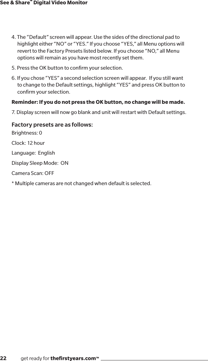 22              get ready for theﬁrstyears.com™See &amp; Share™ Digital Video Monitor4. The “Default” screen will appear. Use the sides of the directional pad to highlight either “NO” or “YES.” If you choose “YES,” all Menu options will revert to the Factory Presets listed below. If you choose “NO,” all Menu options will remain as you have most recently set them.5. Press the OK button to conﬁrm your selection.6. If you chose “YES” a second selection screen will appear.  If you still want to change to the Default settings, highlight “YES” and press OK button to conﬁrm your selection.Reminder: If you do not press the OK button, no change will be made. 7. Display screen will now go blank and unit will restart with Default settings.Factory presets are as follows:Brightness: 0Clock: 12 hourLanguage:  EnglishDisplay Sleep Mode:  ONCamera Scan: OFF* Multiple cameras are not changed when default is selected.