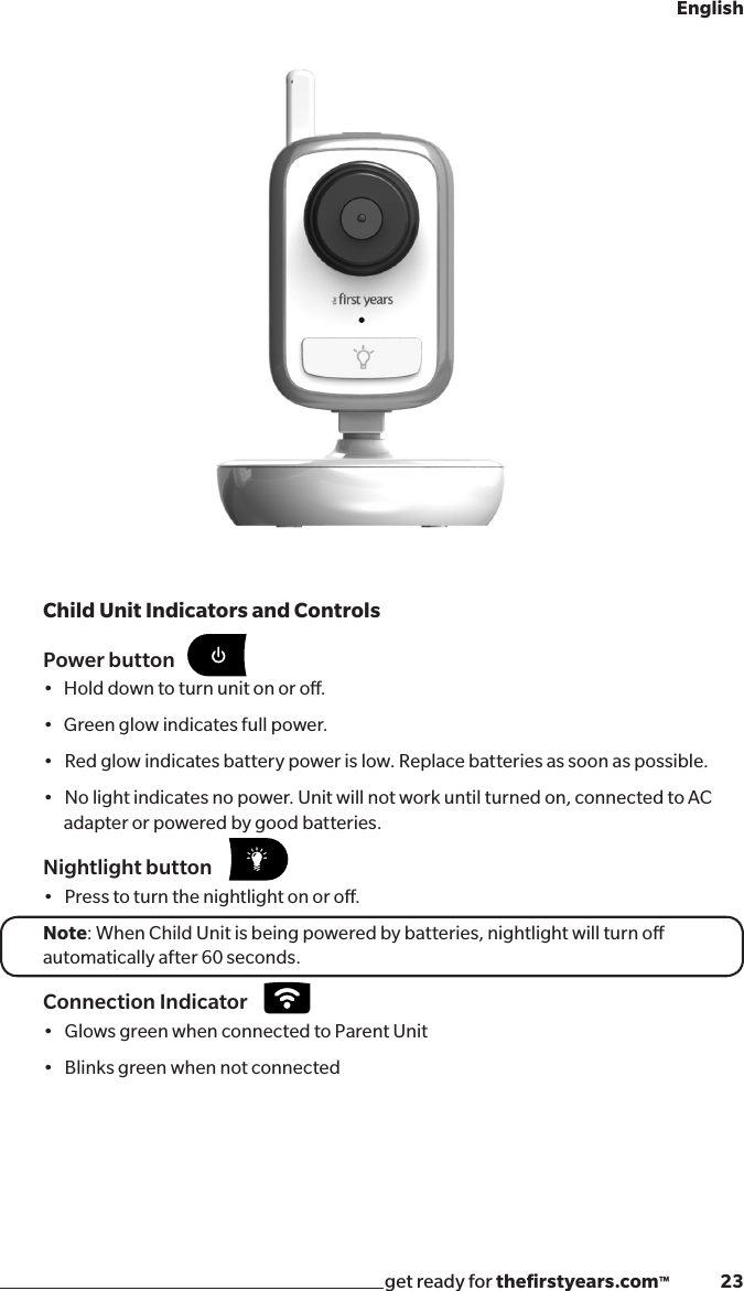 get ready for theﬁrstyears.com™              23EnglishPower button•Holddowntoturnunitonoro.•Greenglowindicatesfullpower.•Redglowindicatesbatterypowerislow.Replacebatteriesassoonaspossible.•Nolightindicatesnopower.Unitwillnotworkuntilturnedon,connectedtoACadapter or powered by good batteries.Nightlight button•Presstoturnthenightlightonoro.Note: When Child Unit is being powered by batteries, nightlight will turn o automatically after 60 seconds. Connection Indicator•GlowsgreenwhenconnectedtoParentUnit•BlinksgreenwhennotconnectedChild Unit Indicators and Controls