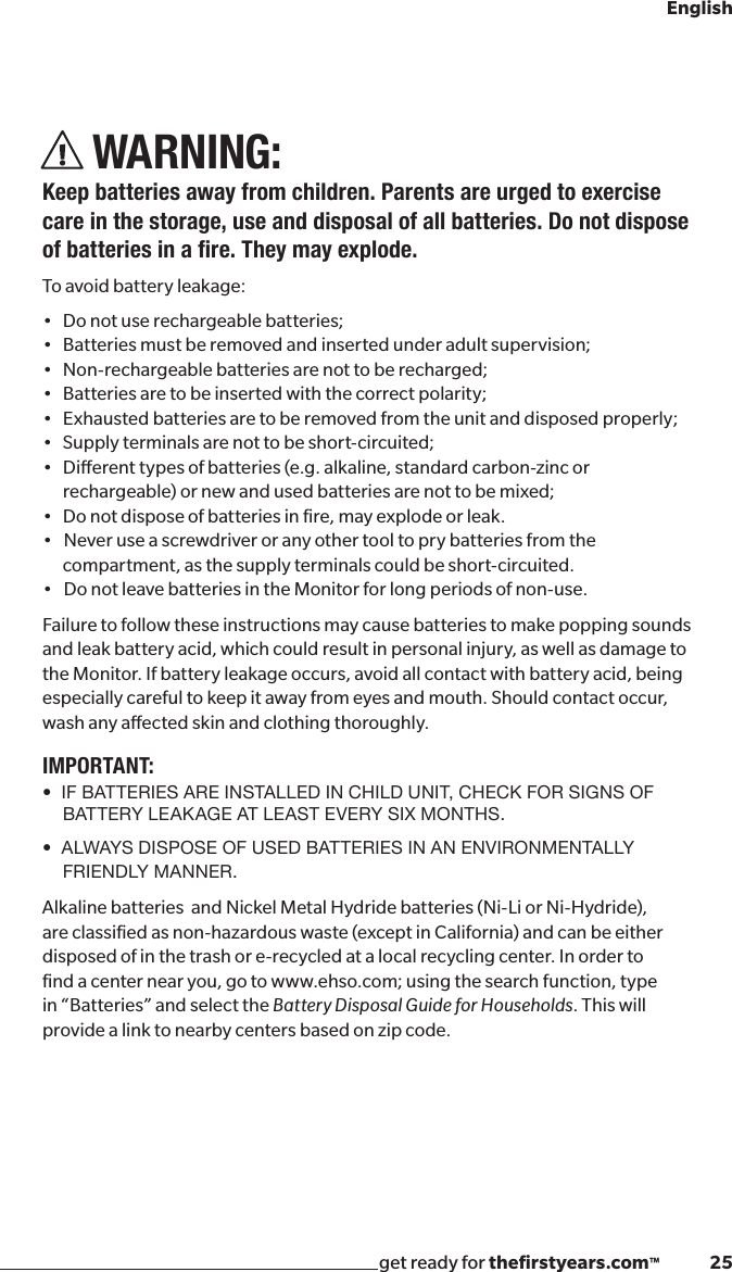 get ready for theﬁrstyears.com™              25EnglishWARNING:Keep batteries away from children. Parents are urged to exercise care in the storage, use and disposal of all batteries. Do not dispose ofbatteriesinare.Theymayexplode.To avoid battery leakage:• Donotuserechargeablebatteries;• Batteriesmustberemovedandinsertedunderadultsupervision;• Non-rechargeablebatteriesarenottoberecharged;• Batteriesaretobeinsertedwiththecorrectpolarity;• Exhaustedbatteriesaretoberemovedfromtheunitanddisposedproperly;• Supplyterminalsarenottobeshort-circuited;• Dierenttypesofbatteries(e.g.alkaline,standardcarbon-zincorrechargeable) or new and used batteries are not to be mixed; • Donotdisposeofbatteriesinre,mayexplodeorleak.•Neveruseascrewdriveroranyothertooltoprybatteriesfromthecompartment, as the supply terminals could be short-circuited.•DonotleavebatteriesintheMonitorforlongperiodsofnon-use.Failure to follow these instructions may cause batteries to make popping sounds and leak battery acid, which could result in personal injury, as well as damage to the Monitor. If battery leakage occurs, avoid all contact with battery acid, being especially careful to keep it away from eyes and mouth. Should contact occur, wash any aected skin and clothing thoroughly.IMPORTANT:•  IF BATTERIES ARE INSTALLED IN CHILD UNIT, CHECK FOR SIGNS OF BATTERY LEAKAGE AT LEAST EVERY SIX MONTHS.•  ALWAYS DISPOSE OF USED BATTERIES IN AN ENVIRONMENTALLY FRIENDLY MANNER.Alkaline batteries  and Nickel Metal Hydride batteries (Ni-Li or Ni-Hydride), are classiﬁed as non-hazardous waste (except in California) and can be either disposed of in the trash or e-recycled at a local recycling center. In order to ﬁnd a center near you, go to www.ehso.com; using the search function, type in “Batteries” and select the Battery Disposal Guide for Households. This will provide a link to nearby centers based on zip code.