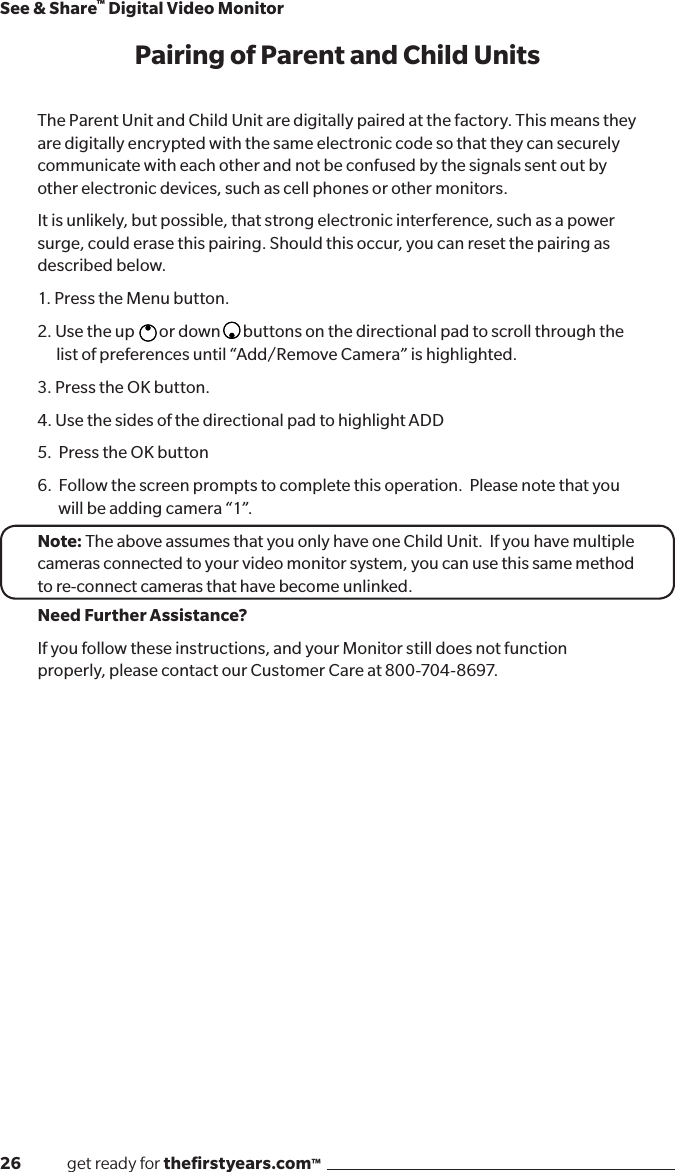 26              get ready for theﬁrstyears.com™See &amp; Share™ Digital Video MonitorPairing of Parent and Child UnitsThe Parent Unit and Child Unit are digitally paired at the factory. This means they are digitally encrypted with the same electronic code so that they can securely communicate with each other and not be confused by the signals sent out by other electronic devices, such as cell phones or other monitors.It is unlikely, but possible, that strong electronic interference, such as a power surge, could erase this pairing. Should this occur, you can reset the pairing as described below.1. Press the Menu button.2. Use the up  or down  buttons on the directional pad to scroll through the list of preferences until “Add/Remove Camera” is highlighted. 3. Press the OK button.4. Use the sides of the directional pad to highlight ADD5.  Press the OK button6.  Follow the screen prompts to complete this operation.  Please note that you     will be adding camera “1”.Note: The above assumes that you only have one Child Unit.  If you have multiple cameras connected to your video monitor system, you can use this same method to re-connect cameras that have become unlinked.Need Further Assistance?If you follow these instructions, and your Monitor still does not function properly, please contact our Customer Care at 800-704-8697.