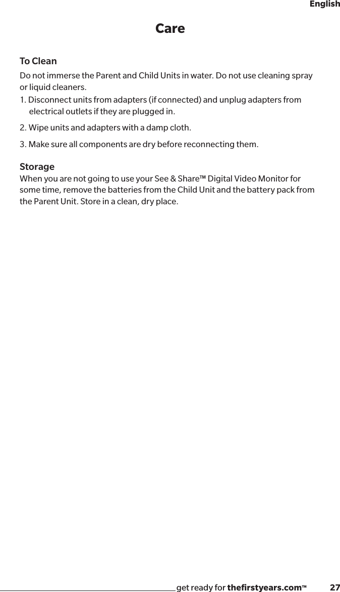 get ready for theﬁrstyears.com™              27EnglishCareTo CleanDo not immerse the Parent and Child Units in water. Do not use cleaning spray or liquid cleaners.1. Disconnect units from adapters (if connected) and unplug adapters from electrical outlets if they are plugged in.2. Wipe units and adapters with a damp cloth. 3. Make sure all components are dry before reconnecting them.StorageWhen you are not going to use your See &amp; Share™ Digital Video Monitor for some time, remove the batteries from the Child Unit and the battery pack from the Parent Unit. Store in a clean, dry place.