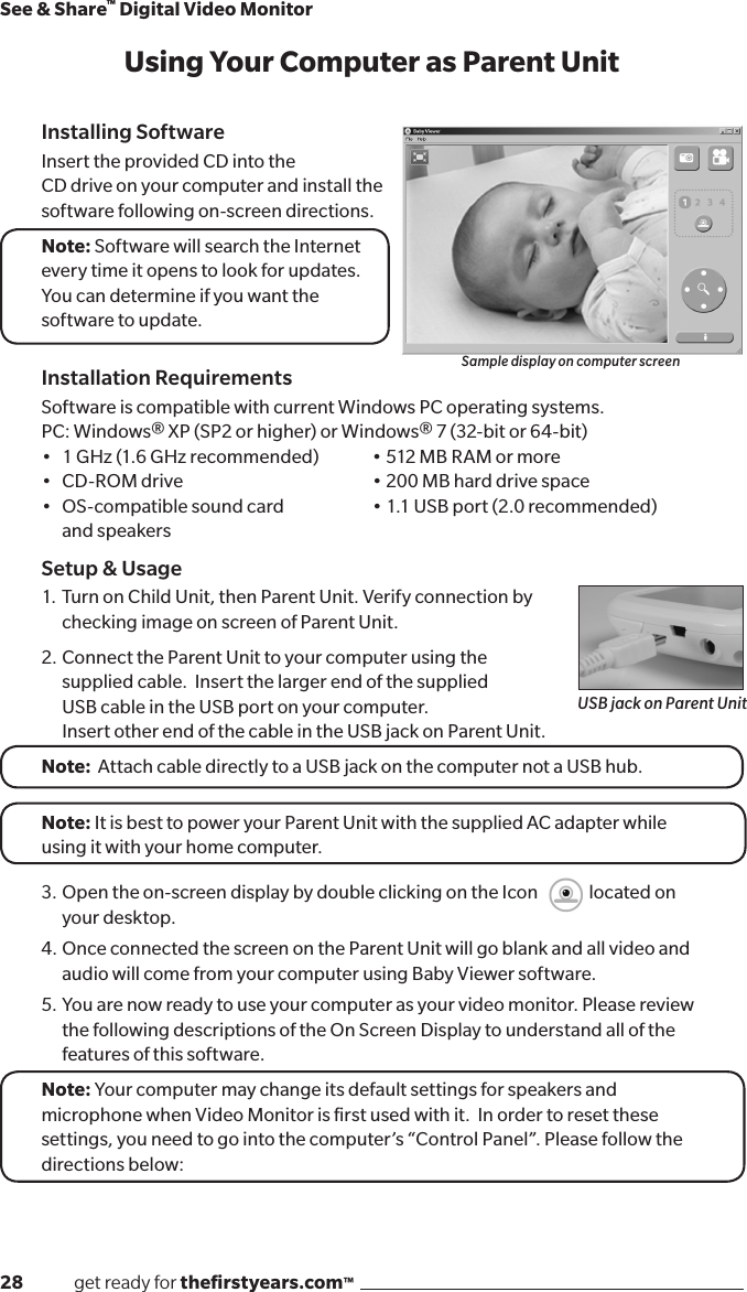 28              get ready for theﬁrstyears.com™See &amp; Share™ Digital Video MonitorInstalling SoftwareInsert the provided CD into the  CD drive on your computer and install thesoftware following on-screen directions.Note: Software will search the Internetevery time it opens to look for updates.You can determine if you want thesoftware to update.Installation RequirementsSoftware is compatible with current Windows PC operating systems.PC: Windows® XP (SP2 or higher) or Windows® 7 (32-bit or 64-bit)• 1GHz(1.6GHzrecommended) •512MBRAMormore• CD-ROMdrive   •200MBharddrivespace• OS-compatiblesoundcard •1.1USBport(2.0recommended)  and speakersSetup &amp; Usage1.  Turn on Child Unit, then Parent Unit. Verify connection by   checking image on screen of Parent Unit.2.  Connect the Parent Unit to your computer using the   supplied cable.  Insert the larger end of the supplied    USB cable in the USB port on your computer.   Insert other end of the cable in the USB jack on Parent Unit.Note:  Attach cable directly to a USB jack on the computer not a USB hub.Note: It is best to power your Parent Unit with the supplied AC adapter while using it with your home computer.3.  Open the on-screen display by double clicking on the Icon              located on      your desktop.4.  Once connected the screen on the Parent Unit will go blank and all video and   audio will come from your computer using Baby Viewer software.5.  You are now ready to use your computer as your video monitor. Please review  the following descriptions of the On Screen Display to understand all of the  features of this software.Note: Your computer may change its default settings for speakers and microphone when Video Monitor is ﬁrst used with it.  In order to reset these settings, you need to go into the computer’s “Control Panel”. Please follow the directions below:Sample display on computer screenUSB jack on Parent UnitUsing Your Computer as Parent Unit