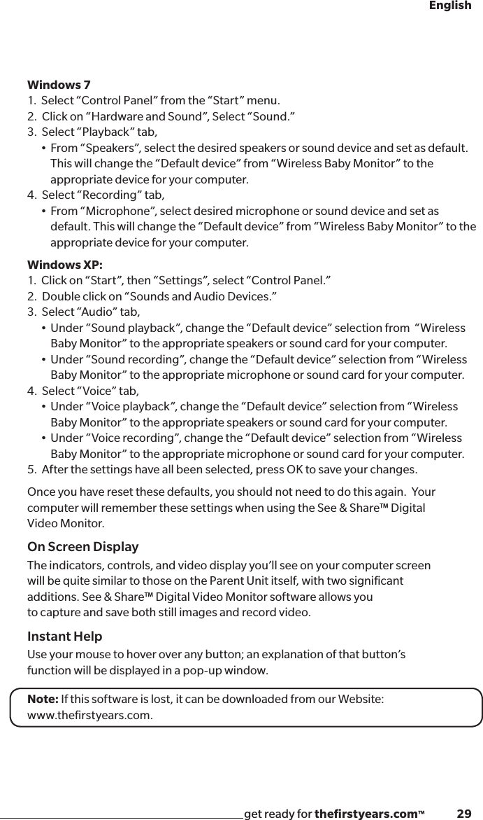 get ready for theﬁrstyears.com™              29EnglishUSB jack on Parent UnitWindows 71.  Select “Control Panel” from the “Start” menu.2.  Click on “Hardware and Sound”, Select “Sound.”3.  Select “Playback” tab,  •From“Speakers”,selectthedesiredspeakersorsounddeviceandsetasdefault.    This will change the “Default device” from “Wireless Baby Monitor” to the        appropriate device for your computer. 4.  Select “Recording” tab, •From“Microphone”,selectdesiredmicrophoneorsounddeviceandsetas     default. This will change the “Default device” from “Wireless Baby Monitor” to the      appropriate device for your computer. Windows XP: 1.  Click on “Start”, then “Settings”, select “Control Panel.”2.  Double click on “Sounds and Audio Devices.”3.  Select “Audio” tab, •Under“Soundplayback”,changethe“Defaultdevice”selectionfrom“Wireless    Baby Monitor” to the appropriate speakers or sound card for your computer. •Under“Soundrecording”,changethe“Defaultdevice”selectionfrom“Wireless    Baby Monitor” to the appropriate microphone or sound card for your computer.4.  Select “Voice” tab,  •Under“Voiceplayback”,changethe“Defaultdevice”selectionfrom“Wireless    Baby Monitor” to the appropriate speakers or sound card for your computer.  •Under“Voicerecording”,changethe“Defaultdevice”selectionfrom“Wireless    Baby Monitor” to the appropriate microphone or sound card for your computer.5.  After the settings have all been selected, press OK to save your changes.Once you have reset these defaults, you should not need to do this again.  Your computer will remember these settings when using the See &amp; Share™ Digital  Video Monitor.On Screen DisplayThe indicators, controls, and video display you’ll see on your computer screenwill be quite similar to those on the Parent Unit itself, with two signiﬁcantadditions. See &amp; Share™ Digital Video Monitor software allows youto capture and save both still images and record video.Instant HelpUse your mouse to hover over any button; an explanation of that button’sfunction will be displayed in a pop-up window.Note: If this software is lost, it can be downloaded from our Website: www.theﬁrstyears.com.
