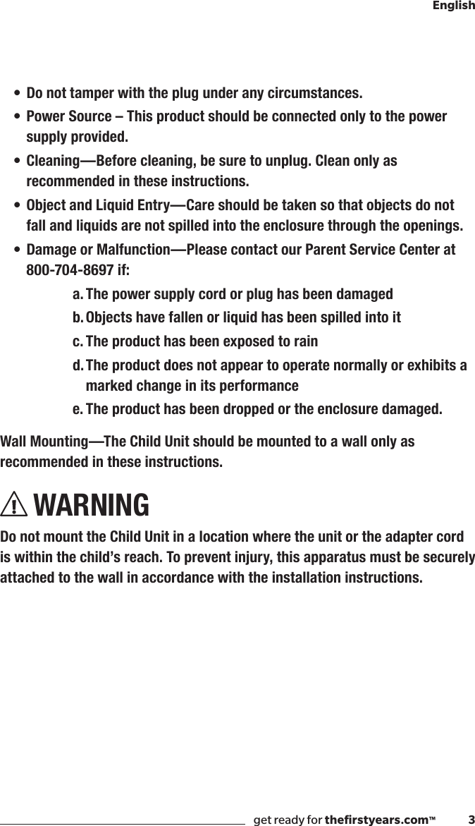 get ready for theﬁrstyears.com™              3English• Do not tamper with the plug under any circumstances.• Power Source – This product should be connected only to the power supply provided.• Cleaning —Before cleaning, be sure to unplug. Clean only as recommended in these instructions.• Object and Liquid Entry—Care should be taken so that objects do not fall and liquids are not spilled into the enclosure through the openings.• Damage or Malfunction—Please contact our Parent Service Center at 800-704-8697 if:a. The power supply cord or plug has been damagedb. Objects have fallen or liquid has been spilled into itc. The product has been exposed to raind. The product does not appear to operate normally or exhibits a marked change in its performancee. The product has been dropped or the enclosure damaged.Wall Mounting—The Child Unit should be mounted to a wall only as recommended in these instructions.WARNINGDo not mount the Child Unit in a location where the unit or the adapter cord is within the child’s reach. To prevent injury, this apparatus must be securely attached to the wall in accordance with the installation instructions.