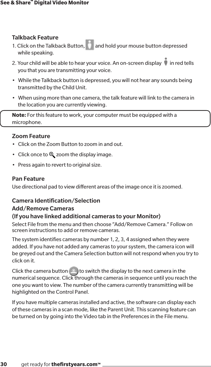 30              get ready for theﬁrstyears.com™See &amp; Share™ Digital Video MonitorTalkback Feature1. Click on the Talkback Button,          and hold your mouse button depressed while speaking. 2. Your child will be able to hear your voice. An on-screen display        in red tells you that you are transmitting your voice.•WhiletheTalkbackbuttonisdepressed,youwillnothearanysoundsbeingtransmitted by the Child Unit.•Whenusingmorethanonecamera,thetalkfeaturewilllinktothecamerainthe location you are currently viewing.Note: For this feature to work, your computer must be equipped with a microphone.Zoom Feature•ClickontheZoomButtontozoominandout.•Clickonceto zoom the display image. •Pressagaintoreverttooriginalsize.Pan FeatureUse directional pad to view dierent areas of the image once it is zoomed.  Camera Identiﬁcation/Selection  Add/Remove Cameras (If you have linked additional cameras to your Monitor)Select File from the menu and then choose “Add/Remove Camera.” Follow on screen instructions to add or remove cameras. The system identiﬁes cameras by number 1, 2, 3, 4 assigned when they were added. If you have not added any cameras to your system, the camera icon will be greyed out and the Camera Selection button will not respond when you try to click on it.Click the camera button           to switch the display to the next camera in the numerical sequence. Click through the cameras in sequence until you reach the one you want to view. The number of the camera currently transmitting will be highlighted on the Control Panel.If you have multiple cameras installed and active, the software can display each of these cameras in a scan mode, like the Parent Unit. This scanning feature can be turned on by going into the Video tab in the Preferences in the File menu.