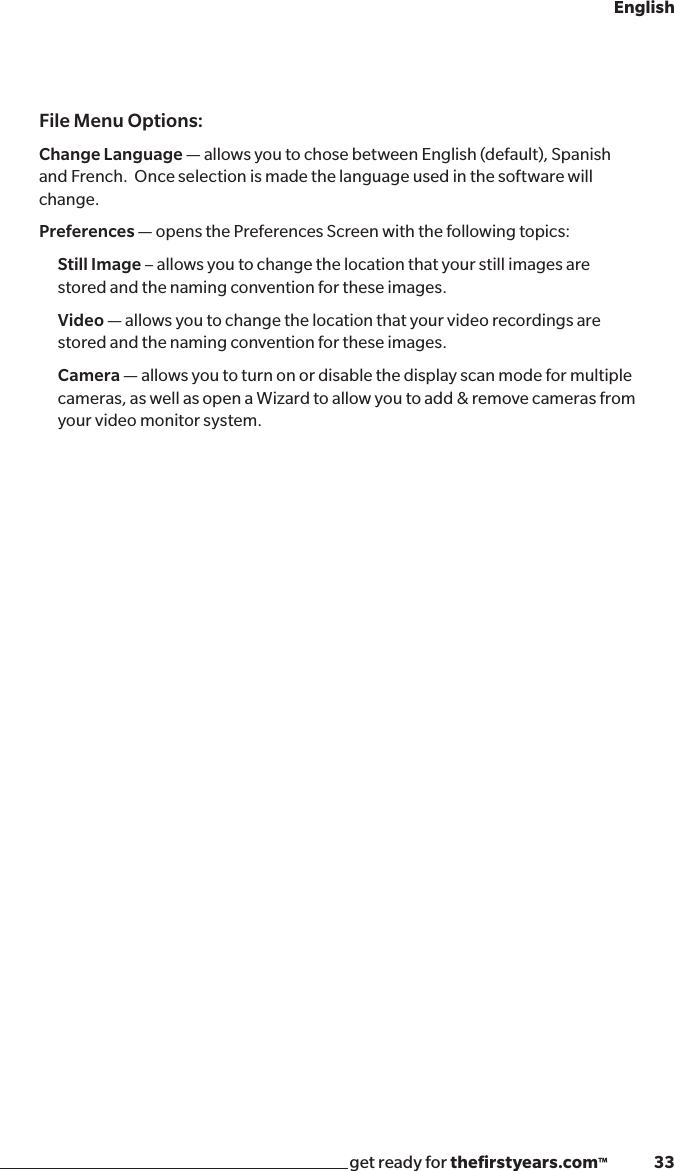get ready for theﬁrstyears.com™              33EnglishFile Menu Options:Change Language — allows you to chose between English (default), Spanish and French.  Once selection is made the language used in the software will change.Preferences — opens the Preferences Screen with the following topics:Still Image – allows you to change the location that your still images are stored and the naming convention for these images.Video — allows you to change the location that your video recordings are stored and the naming convention for these images.Camera — allows you to turn on or disable the display scan mode for multiple cameras, as well as open a Wizard to allow you to add &amp; remove cameras from your video monitor system.
