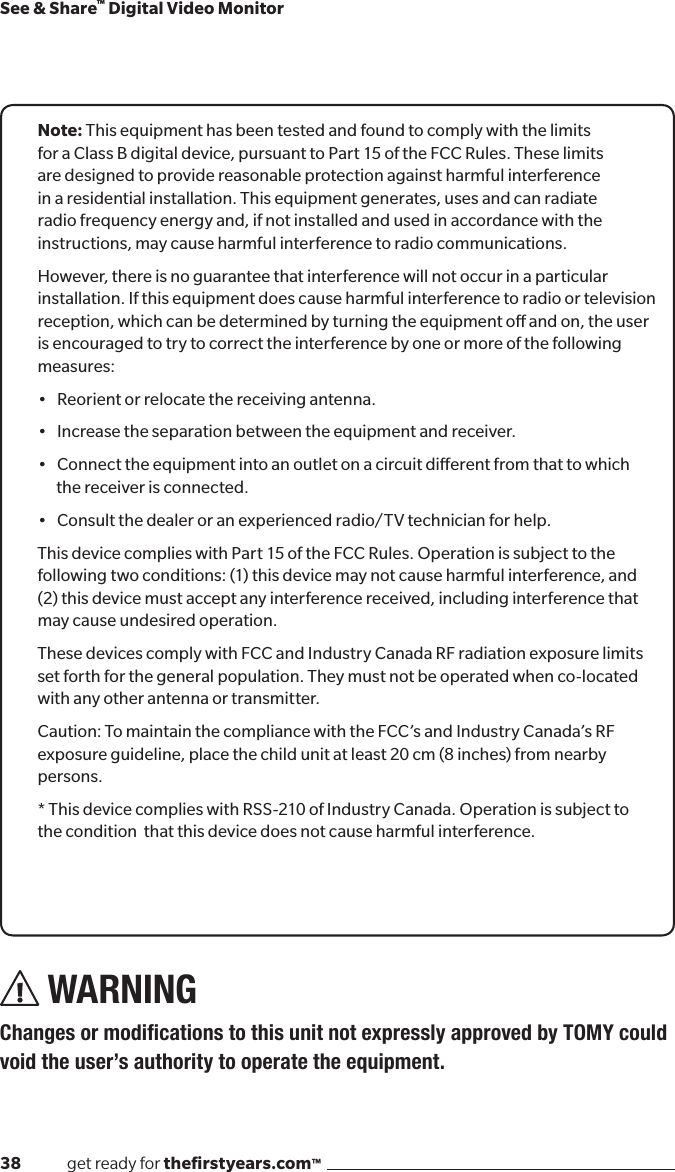 38              get ready for theﬁrstyears.com™See &amp; Share™ Digital Video MonitorNote: This equipment has been tested and found to comply with the limits for a Class B digital device, pursuant to Part 15 of the FCC Rules. These limits are designed to provide reasonable protection against harmful interference in a residential installation. This equipment generates, uses and can radiate radio frequency energy and, if not installed and used in accordance with the instructions, may cause harmful interference to radio communications.However, there is no guarantee that interference will not occur in a particular installation. If this equipment does cause harmful interference to radio or television reception, which can be determined by turning the equipment o and on, the user is encouraged to try to correct the interference by one or more of the following measures:•Reorientorrelocatethereceivingantenna.•Increasetheseparationbetweentheequipmentandreceiver.•Connecttheequipmentintoanoutletonacircuitdierentfromthattowhichthe receiver is connected.•Consultthedealeroranexperiencedradio/TVtechnicianforhelp.This device complies with Part 15 of the FCC Rules. Operation is subject to the following two conditions: (1) this device may not cause harmful interference, and (2) this device must accept any interference received, including interference that may cause undesired operation.These devices comply with FCC and Industry Canada RF radiation exposure limits set forth for the general population. They must not be operated when co-located with any other antenna or transmitter.Caution: To maintain the compliance with the FCC’s and Industry Canada’s RF exposure guideline, place the child unit at least 20 cm (8 inches) from nearby persons.* This device complies with RSS-210 of Industry Canada. Operation is subject to the condition  that this device does not cause harmful interference.WARNING ChangesormodicationstothisunitnotexpresslyapprovedbyTOMYcouldvoid the user’s authority to operate the equipment.