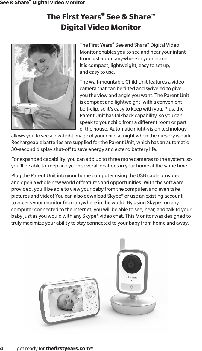 4              get ready for theﬁrstyears.com™See &amp; Share™ Digital Video MonitorThe First Years® See &amp; Share™ Digital Video MonitorThe First Years® See and Share™ Digital Video Monitor enables you to see and hear your infant from just about anywhere in your home.  It is compact, lightweight, easy to set up,  and easy to use.The wall-mountable Child Unit features a video camera that can be tilted and swiveled to give you the view and angle you want. The Parent Unit is compact and lightweight, with a convenient belt-clip, so it’s easy to keep with you. Plus, the Parent Unit has talkback capability, so you can speak to your child from a dierent room or part of the house. Automatic night-vision technology allows you to see a low-light image of your child at night when the nursery is dark. Rechargeable batteries are supplied for the Parent Unit, which has an automatic 30-second display shut-o to save energy and extend battery life. For expanded capability, you can add up to three more cameras to the system, so you’ll be able to keep an eye on several locations in your home at the same time.Plug the Parent Unit into your home computer using the USB cable provided and open a whole new world of features and opportunities. With the software provided, you’ll be able to view your baby from the computer, and even take pictures and video! You can also download Skype® or use an existing account to access your monitor from anywhere in the world. By using Skype® on any computer connected to the internet, you will be able to see, hear, and talk to your baby just as you would with any Skype® video chat. This Monitor was designed to truly maximize your ability to stay connected to your baby from home and away.